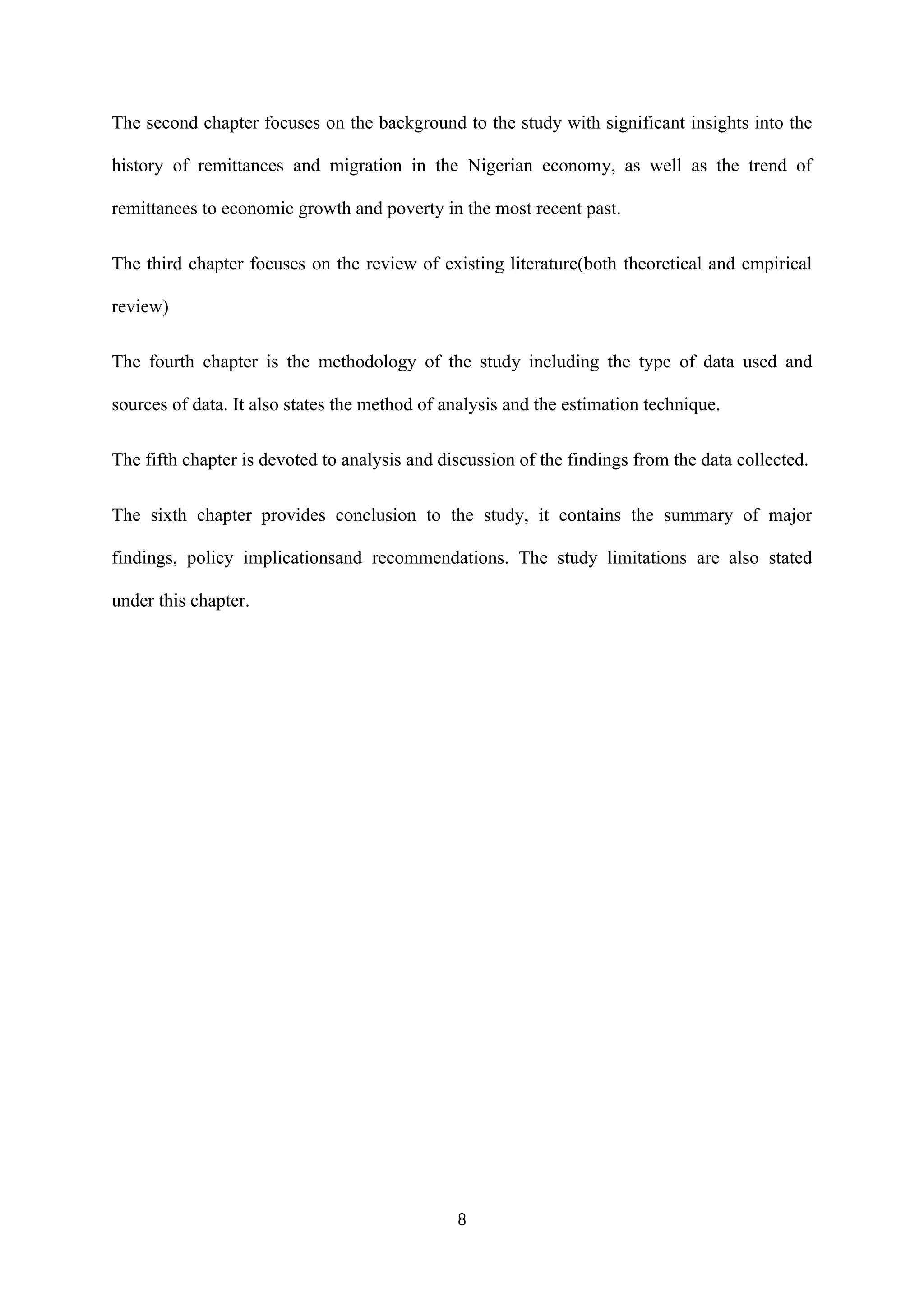 8
The second chapter focuses on the background to the study with significant insights into the
history of remittances and migration in the Nigerian economy, as well as the trend of
remittances to economic growth and poverty in the most recent past.
The third chapter focuses on the review of existing literature(both theoretical and empirical
review)
The fourth chapter is the methodology of the study including the type of data used and
sources of data. It also states the method of analysis and the estimation technique.
The fifth chapter is devoted to analysis and discussion of the findings from the data collected.
The sixth chapter provides conclusion to the study, it contains the summary of major
findings, policy implicationsand recommendations. The study limitations are also stated
under this chapter.
 
