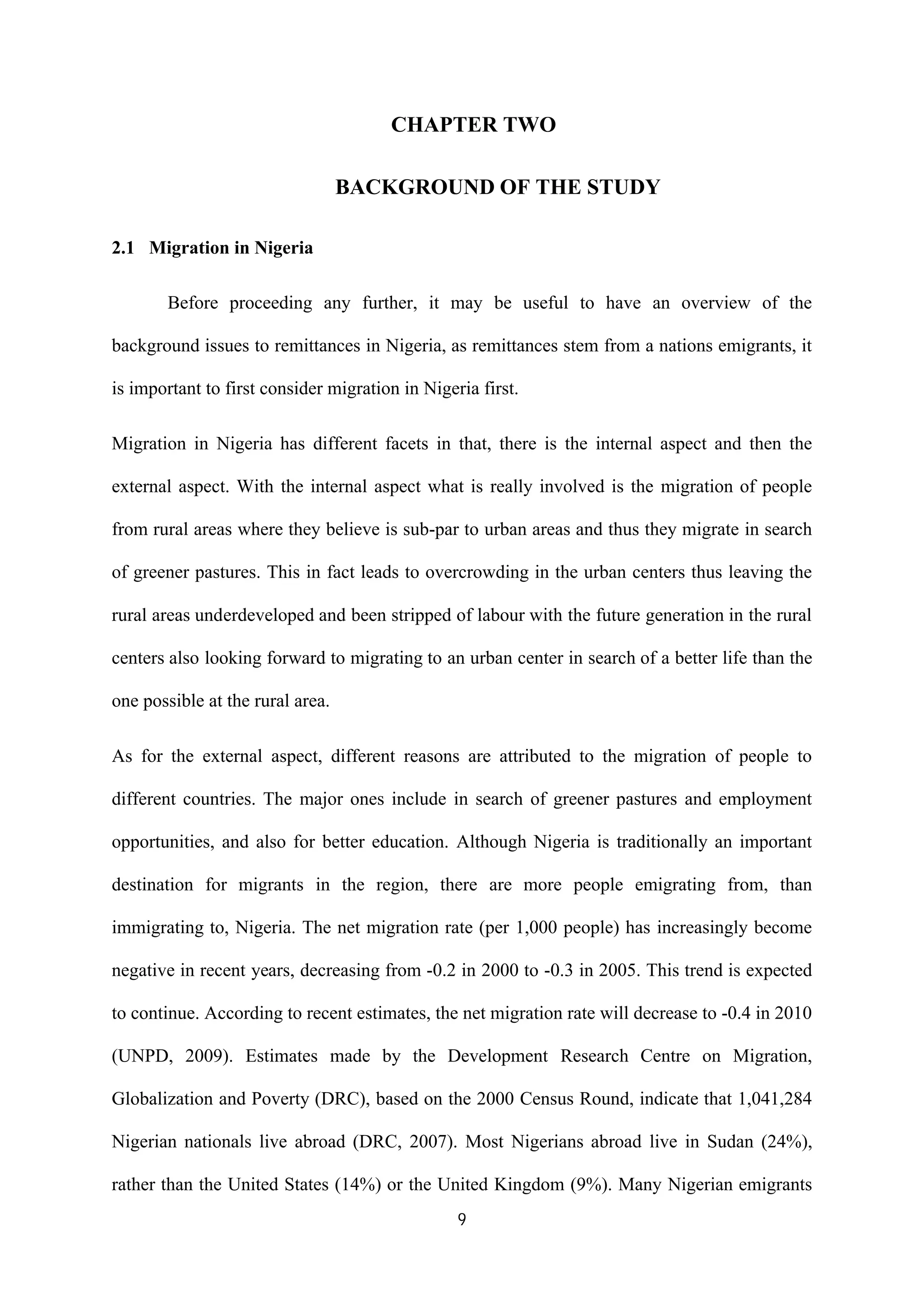 9
CHAPTER TWO
BACKGROUND OF THE STUDY
2.1 Migration in Nigeria
Before proceeding any further, it may be useful to have an overview of the
background issues to remittances in Nigeria, as remittances stem from a nations emigrants, it
is important to first consider migration in Nigeria first.
Migration in Nigeria has different facets in that, there is the internal aspect and then the
external aspect. With the internal aspect what is really involved is the migration of people
from rural areas where they believe is sub-par to urban areas and thus they migrate in search
of greener pastures. This in fact leads to overcrowding in the urban centers thus leaving the
rural areas underdeveloped and been stripped of labour with the future generation in the rural
centers also looking forward to migrating to an urban center in search of a better life than the
one possible at the rural area.
As for the external aspect, different reasons are attributed to the migration of people to
different countries. The major ones include in search of greener pastures and employment
opportunities, and also for better education. Although Nigeria is traditionally an important
destination for migrants in the region, there are more people emigrating from, than
immigrating to, Nigeria. The net migration rate (per 1,000 people) has increasingly become
negative in recent years, decreasing from -0.2 in 2000 to -0.3 in 2005. This trend is expected
to continue. According to recent estimates, the net migration rate will decrease to -0.4 in 2010
(UNPD, 2009). Estimates made by the Development Research Centre on Migration,
Globalization and Poverty (DRC), based on the 2000 Census Round, indicate that 1,041,284
Nigerian nationals live abroad (DRC, 2007). Most Nigerians abroad live in Sudan (24%),
rather than the United States (14%) or the United Kingdom (9%). Many Nigerian emigrants
 