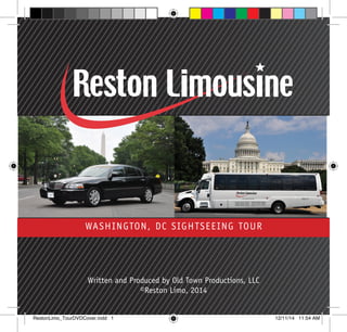 WASHINGTON, DC SIGHTSEEING TOUR
Written and Produced by Old Town Productions, LLC
©Reston Limo, 2014
RestonLimo_TourDVDCover.indd 1 12/11/14 11:54 AM
 