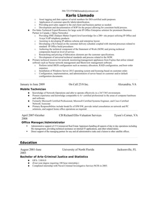 304-725-9745kllamado@comcast.net
Karlo Llamado
o Asset tagging and data capture of serial numbers for ISO-certified audit purposes.
o Application of customer-specific labels/identification.
o Providing post-sales support to the end client and business partner as needed.
o Development and documentation of SOP for the project allowing for consistent build process.
 Pre-Sales Technical Expert/Resource for large scale IP Office Enterprise solution for prominent Business
Partner in Canada. ( Optus Networks)
o Providing SME (Subject Matter Expert) level knowledge for a 200+ site project utilizing IP Office and
Avaya VoIP telephony products
o Assisting in developing IP address schema and enterprise layout.
o Developing a SLA based on the customer delivery schedule coupled with internal processes related to
standard IP Office build procedures
o Authoring the technical component of the Statement of Work (SOW) and pricing technical
components based on level of service.
o Researching and pricing of fabrication elements per the customer specifications.
o Development of universal technical standards and process related to the SOW.
 Primary technical resource for network monitoring/management appliances from Fujitsu that utilize related
software such as Nectar network management and Shoreview management software.
o Perform initial BIOS configuration such as memory allocation, RAID configuration, and boot order
sequence.
o Installation of Windows Server 2012 operating system and licensing based on customer order.
o Configuration, implementation, and administration of server based on customer and/or default
configuration documents.
January to June 2009 On Call 25/8 Inc. Alexandria, VA
Mobile Technician
 Knowledge of Network Operations and able to operate effectively in a 24/7/365 environment.
 Possess experience and knowledge comparable to A+ certified professional in the areas of computer hardware
and software.
 Formerly Microsoft Certified Professional, Microsoft Certified Systems Engineer, and Cisco Certified
Network Associate
 Primary Responsibilities include break/fix of HW/SW, provide initial consultation on network and PC
solutions, and support home office operations as required.
April 2007-October
2008
CB Richard Ellis-Valuation Services Tyson’s Corner, VA
Office Manager/Administrator
 Administrative support of 15 Commercial Real Estate Appraisers handling all aspects of day to day operations including
file management, providing technical assistance on internal IT applications, and other related duties.
 Direct support of the managing partner for any and all administrative tasks and a liaison to other satellite offices.
Education
August 2001-June
2003
University of North Florida Jacksonville, FL
Bachelor of Arts-Criminal Justice and Statistics
 GPA: 3.80/4.0
 (Four-year degree requiring 180 hour internship.)
 Completed internship with Naval Criminal Investigative Service-NCIS in 2003.
 