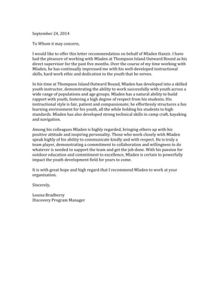 September 24, 2014 
To Whom it may concern, 
I would like to offer this letter recommendation on behalf of Mladen Hanzir. I have had the pleasure of working with Mladen at Thompson Island Outward Bound as his direct supervisor for the past five months. Over the course of my time working with Mladen, he has continually impressed me with his well-developed instructional skills, hard work ethic and dedication to the youth that he serves. 
In his time at Thompson Island Outward Bound, Mladen has developed into a skilled youth instructor, demonstrating the ability to work successfully with youth across a wide range of populations and age groups. Mladen has a natural ability to build rapport with youth, fostering a high degree of respect from his students. His instructional style is fair, patient and compassionate; he effortlessly structures a fun learning environment for his youth, all the while holding his students to high standards. Mladen has also developed strong technical skills in camp craft, kayaking and navigation. 
Among his colleagues Mladen is highly regarded, bringing others up with his positive attitude and inspiring personality. Those who work closely with Mladen speak highly of his ability to communicate kindly and with respect. He is truly a team player, demonstrating a commitment to collaboration and willingness to do whatever is needed to support the team and get the job done. With his passion for outdoor education and commitment to excellence, Mladen is certain to powerfully impact the youth development field for years to come. 
It is with great hope and high regard that I recommend Mladen to work at your organization. 
Sincerely, 
Louisa Bradberry 
Discovery Program Manager 
