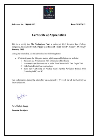 Reference No.: LQ00013/15 Date: 20/02/2015
Certificate of Appreciation
This is to certify that Ms. Neelanjana Paul, a student of KLE Society’s Law College,
Bangalore, has interned with LexQuest as a Research Intern from 1st
January, 2015 to 31st
January, 2015.
During her internship, she has carried out the following tasks:
 Wrote articles on the following topics, which were published on our website:
1. Railways and Privatisation: FDI is the name of the Game
2. Horrors of Rape Examination in India: The Controversial Two Finger Test
3. Nido Tania Death Case: An Analysis
4. BCI's new Certificate of Practice rules: Newbie Advocates Banned from
Practicing in HC and SC
Her performance during the internship was noteworthy. We wish her all the best for her
future endeavors.
Adv. Mukul Anand
Founder, LexQuest
 