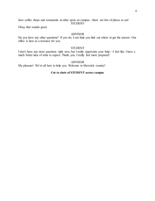 6
have coffee shops and restaurants at other spots on campus—there are lots of places to eat!
STUDENT
Okay, that sounds good.
ADVISOR
Do you have any other questions? If you do, I can help you find out where to get the answer. Our
office is here as a resource for you.
STUDENT
I don’t have any more questions right now, but I really appreciate your help—I feel like I have a
much better idea of what to expect. Thank you, I really feel more prepared!
ADVISOR
My pleasure! We’re all here to help you. Welcome to Maverick country!
Cut to shots of STUDENT across campus
 