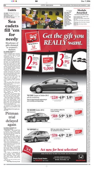 CITY/REGION THE EXAMINER/THURSDAY,DECEMBER 7, 2006B8
Dec 7, 2006CMYK B8
HONDA OFFERS ONE OF THE MOST FUELEFFICIENT LINE-UPS OF VEHICLES
withevery
’07Honda
valued
up to
$
1,000
3.9%
LEASE
FINANCINGas low as
for 48
months
2.9%
PURCHASE
FINANCING
as low as
for 36
months
Get the gift you
REALLY want.
Get the gift you
REALLY want.
Act now for best selection!
†
A Car and Driver 10Best for
9 years running.>>
CivicSedan DX-G Model FA1537EX
’07 ACCORD Sedan DX-G
with Automatic
With top ranked safety, Odyssey sets
the standard for minivans.
’07 ODYSSEY LX
Years of award-winning engineering in
one incredibly exciting package.
’07 CIVICCoupe or Sedan DX-G
with Air Conditioning
Odyssey LX model RL3827E
Accord Sedan DX-G model CM5617E
%
3.9
PURCHASE APR
FOR 36
MONTHS
ON APPROVED CREDIT
% %
318$
LEASE FOR
3.9
LEASE APR
3.9
PURCHASE APR
FOR 60
MONTHS
@
PER MONTH FOR 48 MONTHS ON APPROVED CREDIT
WITH $2,695 DOWN.
$0 SECURITY DEPOSIT
ON APPROVED CREDIT
% %
378$
LEASE FOR
4.9
LEASE APR
2.9
PURCHASE APR
FOR 36
MONTHS
@
PER MONTH FOR 48 MONTHS ON APPROVED CREDIT
WITH $4,824 DOWN.
$0 SECURITY DEPOSIT
ON APPROVED CREDIT
%
228$
LEASE FOR
4.9
LEASE APR
@
PER MONTH FOR 48 MONTHS ON APPROVED CREDIT
WITH $2,716 (SEDAN) / $2,866 (COUPE) DOWN.
$0 SECURITY DEPOSIT
$500
$750
$1,000
††/ +
** £
‡ ¥
for more information and to
locate your nearest dealer visit:
www.honda.ca
Limitedtimeleaseandfinancingoffersbasedonnew2007CivicCoupeDX-G,modelFG1137E/CivicSedanDX-G,modelFA1537EX/AccordSedanDX-G,modelCM5617E/OdysseyLX,modelRL3827EavailablethroughHondaCanadaFinanceInc.,onapprovedcredit.+4.9%/+4.9%/3.9%/4.9%leaseAPRfor+/+//48months.Monthlypaymentis††$228/$228/**318/‡378,with††$2,866/$2,716/**2,695/‡$4,824downpaymentorequivalenttrade,††$1,225/
$1,225/**$1,310/‡$1,455freightandPDI,firstmonthlypaymentand$0securitydepositdueatleaseinception.Totalleaseobligationis††$15,742.30/$15,572.40/**$20,472.71/‡$26,182.97.Taxes,license,insuranceandregistrationareextra.††//**/‡96,000kilometreallowance;chargeof$0.12/kmforexcesskilometres.MSRPis$19,430/$19,180/£$26,000/¥$33,300financedat3.9%/3.9%/£3.9%/¥2.9%APRequals$572.79/$565.42/£$477.66
/¥$966.94permonthfor36/36/£60/¥36months.Costofborrowingis$1,190.33/$1,175.01/£$2,659.41/¥$1,509.74foratotalobligationof$20,620.33/$20,355.01/£$28,659.41/¥$34,809.74.Taxes,license,insuranceandregistrationareextra.Gascardamountsvarybymodelleasedorpurchased.$500gascardisavailableon2007Civicmodels(exceptSiandHybrid)/$750gascardisavailableon2007Accordmodels/$1,000gascardisavailableon
2007Odysseymodels.†///††//+//**//£/‡//¥Offersvalidonnew2007modelsfromDecember1st,2006throughJanuary2nd,2007atparticipatingHondaretailersonly.Retailermaysell/leaseforless.Retailerorder/trademaybenecessary.SeeyourHondaretailerforfulldetails.>>AsreportedbyCarandDriver,Jan.2006.
By JEANNE PENGELLY
Examiner Staff Writer
Take a shoebox, fill a shoebox,
wrap a shoebox. Those were the
instructions, and 30 sea cadets
completed the mission.
Last night, they donated 28 boxes
filled with gifts for women and chil-
dren. Complete with tags “to a spe-
cial mom,” or “to a lucky little boy,”
the boxes were stuffed with every-
thing from winter gloves to teddy
bears, from body lotion to toy cars.
The boxes will go to help up to 60
families associated with one of the
two Crossroads women’s shelters,
said the YWCA’s Christmas events
co-ordinator, Kerri Boyd.
Boyd was on hand at the Peter-
borough Armouries last night to
receive the donations from mem-
bers of Peterborough’s Royal Cana-
dian Sea Cadets Corps Howe.
“This is just fantastic,” she said
when she saw the boxes, all
wrapped, bowed and tagged.
Navy League member Andrena
Finn helped plan the local out-
reach.
Her son, petty officer (first class)
Andrew-Dean Finn, 18, has been a
cadet since Grade 7.
Last night, he received a service
medal for completing four years.
“I love the discipline,” he said. He
also loves the socializing, summers
in Nova Scotia at cadet camp, and
the chance to go to the Royal Mili-
tary College to become an
orthodontist, he said.
“The cadets are Canada’s best-
kept secret,” his mother said. “They
give the kids such great experi-
ences and a chance for education.”
Three other officers received four-
year service medals: petty officer
(first class) Josh Graham, 17, of
Keene, and Peterborough’s chief
petty officer (first class) Christine
Handy, 18, and petty officer (first
class) Andrew Newby, 18.
If you would like to help women
and children at the shelter this
Christmas, call the YWCA at 743-
3526.
jpengelly@peterboroughexam-
iner.com
Clifford Skarstedt,
Examiner
Sea Cadet Chief
Petty Officer
Christine Handy,
right, loads
donated Christ-
mas gifts to fel-
low cadets
Andrew Newby,
from left, Joshua
Graham and
Andrew Finn at
the Peterborough
Armoury last
night.
Cadets
Air Cadets: Mondays 6:30 to 9 p.m.,
742-6164
Army Cadets: Tuesdays 7 to 9 p.m.,
740-7414, 740-7426
Sea Cadets: Wednesdays 6:15 - 9:30
p.m., 740-7406, 799-6630
Sea
cadets
fill ’em
for
needy
Shoeboxes of
gifts donated
to women’s
shelters
Medals
Awarded
Good Services Medals awarded:
Royal Canadian Sea Cadets Corps
Howe (Peterborough)
Petty officer (first class) Andrew-Dean
Finn, 18
Petty Officer (first class) Josh Graham,
17
Chief petty officer (first class) Christine
Handy, 18
Petty officer (first class) Andrew
Newby, 16
By MARIA KARAMPELAS
Osprey News Network
COBOURG — The murder trial
of Richard Ford Pittman, which
has been the subject of closed-door
discussions for the past month, did
not proceed Wednesday.
The jury had been called to
attend Superior Court on Cobourg’s
William Street at 9:30 a.m. They
waited for direction from counsel,
and were sent home by 11 a.m.
They were instructed to return
today for trial commencement.
No reasons were disclosed for the
delay except that in any jury trial,
delays can be expected.
Mr. Pittman, 41, of Caroline
Street, Port Hope, is charged with
the murder of Mary Louise Wood
whose body was found in her Mill
Street, Port Hope, home on July 22,
2004.
The Crown is represented by
Crown attorney David Thompson
and assistant Crown attorney
Nancy Rae-White. Defence attor-
neys Mary Cremer and Robert
Chartier, of Toronto, represent the
accused.
The jury has not yet had to enter
the courtroom.
Port Hope Evening Guide
Pittman
trial
delayed
again
 