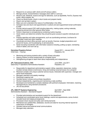  Respond to on-campus staff, clients and off campus callers.
 Manage phones, forward/retrieve messages when staff is in and out.
 Receive mail, distribute, receive and sign for deliveries, such as Sparkletts, Fed Ex, Express mail,
books, office supplies, etc.
 Check out library books, check in return books and prepare inserts.
 Disarm and set alarm system.
 Make sure and understand the nature of confidentiality in the office.
 Schedule new and return-visit appointments in outlook and send appointment email confirmation
to staff.
 Provide clerical support CDC staff including data entry, making copies, sorting materials,
answering phones and other general office duties.
 Perform responses to correspondence containing routine inquiries.
 Greet visitors and determine whether they should be given access to specific individuals and
areas.
 Prepare agendas and make arrangements, such as coordinating seminars, luncheons for
committee, board and other meetings.
 Coordinate and direct office services, such as records, finances, budget preparations and
personnel issues, and housekeeping, to aid executives.
 Assist recruiting Coordinator with information sessions including, putting up signs, overseeing
check-in tables, and room set up.
Harambee Prepatory School August 2011 – January 2014
Child Care – Tutoring Pasadena, CA
 Mentoring and tutoring students with a variety of basic education
 Helping children to boost academically for a brighter future
 Strengthening all ages to teach them about responsibility and independence
JPL Telecommunications, CSC June 2009 - July 2011
Data Entry IT Operations Administrative Assistant Pasadena, CA
 Responsible for department administrative support, billing, separation clearances, routing
troubled remedy tickets to technicians, fixing and building voicemail boxes into a program
 Resolved complex and unique customer service issues; interacted with supervisor, manager and
senior level employees
 Managed calendars and weekly meetings
 Distributed outgoing mail
 Handled faxing, invoices and purchase requisitions
 Worked independently, organizing and maintaining a daily workflow
 Developed and maintained a complex database with pertinent employees’ information, resolving
discrepancies by using standard procedures
 JPL-ID DocuShare
JPL, DSN ITT Systems Engineering April 2007 – Sept 2008
Administrative Assistant – Secretarial Support Monrovia, CA
 Provided administrative and secretarial support for the department
 Scheduled and coordinated senior level meetings, events and appointments, some of which
included travel and lodging arrangements
 Processed check request and petty cash reimbursements
 Maintained and updated files, databases, records and data for recurring internal reports for
supervisors of managers
 Handled internal and external email communications
 Managed daily calendars
 
