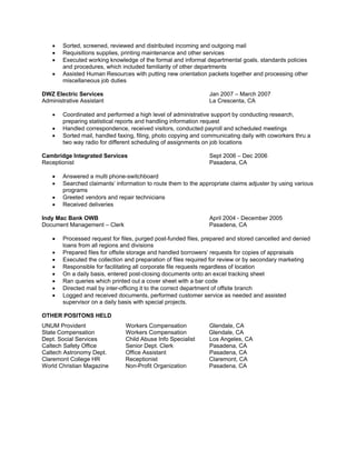  Sorted, screened, reviewed and distributed incoming and outgoing mail
 Requisitions supplies, printing maintenance and other services
 Executed working knowledge of the formal and informal departmental goals, standards policies
and procedures, which included familiarity of other departments
 Assisted Human Resources with putting new orientation packets together and processing other
miscellaneous job duties
DWZ Electric Services Jan 2007 – March 2007
Administrative Assistant La Crescenta, CA
 Coordinated and performed a high level of administrative support by conducting research,
preparing statistical reports and handling information request
 Handled correspondence, received visitors, conducted payroll and scheduled meetings
 Sorted mail, handled faxing, filing, photo copying and communicating daily with coworkers thru a
two way radio for different scheduling of assignments on job locations
Cambridge Integrated Services Sept 2006 – Dec 2006
Receptionist Pasadena, CA
 Answered a multi phone-switchboard
 Searched claimants’ information to route them to the appropriate claims adjuster by using various
programs
 Greeted vendors and repair technicians
 Received deliveries
Indy Mac Bank OWB April 2004 - December 2005
Document Management – Clerk Pasadena, CA
 Processed request for files, purged post-funded files, prepared and stored cancelled and denied
loans from all regions and divisions
 Prepared files for offsite storage and handled borrowers’ requests for copies of appraisals
 Executed the collection and preparation of files required for review or by secondary marketing
 Responsible for facilitating all corporate file requests regardless of location
 On a daily basis, entered post-closing documents onto an excel tracking sheet
 Ran queries which printed out a cover sheet with a bar code
 Directed mail by inter-officing it to the correct department of offsite branch
 Logged and received documents, performed customer service as needed and assisted
supervisor on a daily basis with special projects.
OTHER POSITONS HELD
UNUM Provident Workers Compensation Glendale, CA
State Compensation Workers Compensation Glendale, CA
Dept. Social Services Child Abuse Info Specialist Los Angeles, CA
Caltech Safety Office Senior Dept. Clerk Pasadena, CA
Caltech Astronomy Dept. Office Assistant Pasadena, CA
Claremont College HR Receptionist Claremont, CA
World Christian Magazine Non-Profit Organization Pasadena, CA
 