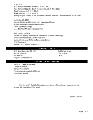 2011-2015
PLM Biological Society - Auditor (S.Y. 2013-2014)
PLM Biological Society - Batch Representative (S.Y. 2014-2015)
Block Treasurer (S.Y. 2013-2014)
Block President (S.Y. 2014-2015)
Biology Majors Alliance of the Philippines - Alumni Relations Department (S.Y. 2013-2014)
September 29, 2012
Artist in BIO Mr. and Ms. Earth 2012: Warriors of Nature
Biology Majors Alliance of the Philippines
Emilio Aguinaldo College
1113-1117 San Marcelino Street, Ermita
April 10-May 10, 2014
On-the-Job Training on Advanced Freshwater Fisheries Technology
Bureau of Fisheries and Aquatic Resources
National Freshwater Fisheries Technology Center
CLSU Compound
Science City of Muñoz, Nueva Ecija
Birth date: December 30, 1994 Civil Status: Single
Age: 20 years old Wt: 110lbs
Sex: Female Ht: 4'11
Religion: Roman Catholic
PROF. FE CORAZON JACINTO
College of Science
Biology Department
Pamantasan ng Lungsod ng Maynila
Intramuros, Manila
I hereby certify that all of the above-mentioned information are true and correct
beyond the knowledge of my belief.
Nicaela A. Sevilla
Page 3 of 3
C H A R A C T E R R E F E R E N C E S
P E R S O N A L D A T A
 