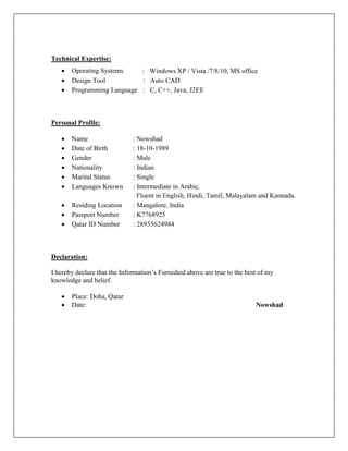 Technical Expertise:
 Operating Systems : Windows XP / Vista /7/8/10, MS office
 Design Tool : Auto CAD
 Programming Language : C, C++, Java, J2EE
Personal Profile:
 Name : Nowshad
 Date of Birth : 18-10-1989
 Gender : Male
 Nationality : Indian
 Marital Status : Single
 Languages Known : Intermediate in Arabic,
Fluent in English, Hindi, Tamil, Malayalam and Kannada.
 Residing Location : Mangalore, India
 Passport Number : K7768925
 Qatar ID Number : 28935624984
Declaration:
I hereby declare that the Information’s Furnished above are true to the best of my
knowledge and belief.
 Place: Doha, Qatar
 Date: Nowshad
 