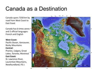 Canada as a Destination
Canada spans 7250 km by
road from West Coast to
East Coast
Canada has 6 times zones
and 2 official languages:
French and English
West Coast:
Pacific Ocean, Vancouver,
Rocky Mountains
Central:
Prairies, Calgary, Great
Lakes, Toronto, Montreal
East Coast:
St. Lawrence River,
Laurentian Mountains,
Newfoundland, P.E.I.
 