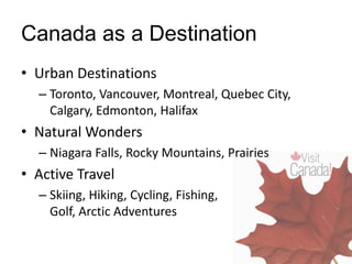 Canada as a Destination
• Urban Destinations
– Toronto, Vancouver, Montreal, Quebec City,
Calgary, Edmonton, Halifax
• Natural Wonders
– Niagara Falls, Rocky Mountains, Prairies
• Active Travel
– Skiing, Hiking, Cycling, Fishing,
Golf, Arctic Adventures
 
