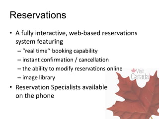 Reservations
• A fully interactive, web-based reservations
system featuring
– “real time’’ booking capability
– instant confirmation / cancellation
– the ability to modify reservations online
– image library
• Reservation Specialists available
on the phone
 
