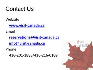 Contact Us
Website
www.visit-canada.ca
Email
reservations@visit-canada.ca
info@visit-canada.ca
Phone
416-201-1888/416-216-0109
 
