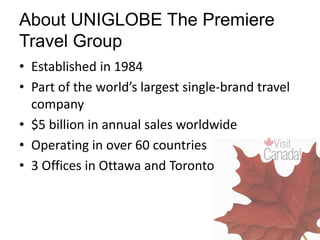 • Established in 1984
• Part of the world’s largest single-brand travel
company
• $5 billion in annual sales worldwide
• Operating in over 60 countries
• 3 Offices in Ottawa and Toronto
About UNIGLOBE The Premiere
Travel Group
 
