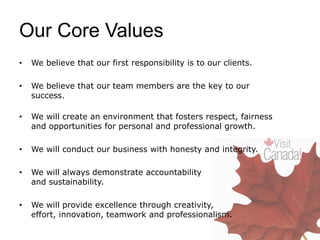 Our Core Values
• We believe that our first responsibility is to our clients.
• We believe that our team members are the key to our
success.
• We will create an environment that fosters respect, fairness
and opportunities for personal and professional growth.
• We will conduct our business with honesty and integrity.
• We will always demonstrate accountability
and sustainability.
• We will provide excellence through creativity,
effort, innovation, teamwork and professionalism.
 