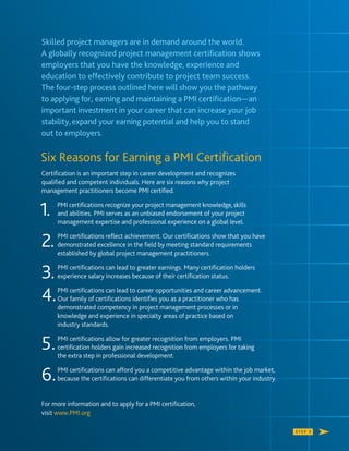 S T E P 3
Skilled project managers are in demand around the world.
A globally recognized project management certiﬁcation shows
employers that you have the knowledge, experience and
education to effectively contribute to project team success.
The four-step process outlined here will show you the pathway
to applying for, earning and maintaining a PMI certiﬁcation—an
important investment in your career that can increase your job
stability,expand your earning potential and help you to stand
out to employers.
Six Reasons for Earning a PMI Certiﬁcation
Certiﬁcation is an important step in career development and recognizes
qualiﬁed and competent individuals. Here are six reasons why project
management practitioners become PMI certiﬁed.
1. PMI certiﬁcations recognize your project management knowledge,skills
and abilities. PMI serves as an unbiased endorsement of your project
management expertise and professional experience on a global level.
2. PMI certiﬁcations reﬂect achievement. Our certiﬁcations show that you have
demonstrated excellence in the ﬁeld by meeting standard requirements
established by global project management practitioners.
3.PMI certiﬁcations can lead to greater earnings. Many certiﬁcation holders
experience salary increases because of their certiﬁcation status.
4.PMI certiﬁcations can lead to career opportunities and career advancement.
Our family of certiﬁcations identiﬁes you as a practitioner who has
demonstrated competency in project management processes or in
knowledge and experience in specialty areas of practice based on
industry standards.
5.PMI certiﬁcations allow for greater recognition from employers. PMI
certiﬁcation holders gain increased recognition from employers for taking
the extra step in professional development.
6.PMI certiﬁcations can afford you a competitive advantage within the job market,
because the certiﬁcations can differentiate you from others within your industry.
For more information and to apply for a PMI certiﬁcation,
visit www.PMI.org
 