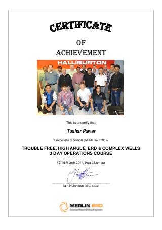 OF
ACHIEVEMENT
This is to certify that
Tushar Pawar
Successfully completed Merlin ERD’s
TROUBLE FREE, HIGH ANGLE, ERD & COMPLEX WELLS
3 DAY OPERATIONS COURSE
17-19 March 2014, Kuala Lumpur
________________________________
Iain Hutchison CEng, IMechE
 