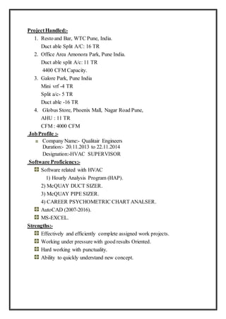 ProjectHandled:-
1. Resto and Bar, WTC Pune, India.
Duct able Split A/C: 16 TR
2. Office Area Amonora Park, Pune India.
Duct able split A/c: 11 TR
4400 CFM Capacity.
3. Galore Park, Pune India
Mini vrf -4 TR
Split a/c- 5 TR
Duct able -16 TR
4. Globus Store, Phoenix Mall, Nagar Road Pune,
AHU : 11 TR
CFM : 4000 CFM
JobProfile :-
Company Name:- Qualitair Engineers
Duration:- 20.11.2013 to 22.11.2014
Designation:-HVAC SUPERVISOR
Software Proficiency:-
Software related with HVAC
1) Hourly Analysis Program (HAP).
2) McQUAY DUCT SIZER.
3) McQUAY PIPE SIZER.
4) CAREER PSYCHOMETRIC CHART ANALSER.
AutoCAD (2007-2016).
MS-EXCEL.
Strengths:-
Effectively and efficiently complete assigned work projects.
Working under pressure with good results Oriented.
Hard working with punctuality.
Ability to quickly understand new concept.
 