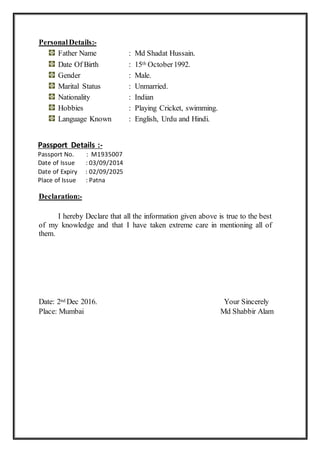 PersonalDetails:-
Father Name : Md Shadat Hussain.
Date Of Birth : 15th October1992.
Gender : Male.
Marital Status : Unmarried.
Nationality : Indian
Hobbies : Playing Cricket, swimming.
Language Known : English, Urdu and Hindi.
Passport Details :-
Passport No. : M1935007
Date of Issue : 03/09/2014
Date of Expiry : 02/09/2025
Place of Issue : Patna
Declaration:-
I hereby Declare that all the information given above is true to the best
of my knowledge and that I have taken extreme care in mentioning all of
them.
Date: 2nd Dec 2016. Your Sincerely
Place: Mumbai Md Shabbir Alam
 