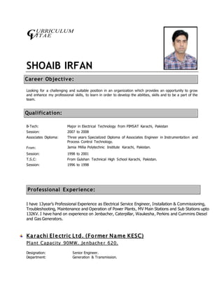 URRICULUM 
ITAE 
CV 
SHOAIB IRFAN 
Career Objective: 
Looking for a challenging and suitable position in an organization which provides an opportunity to grow 
and enhance my professional skills, to learn in order to develop the abilities, skills and to be a part of the 
team. 
Qualification: 
B-Tech: 
Session: 
Major in Electrical Technology from PIMSAT Karachi, Pakistan 
2007 to 2008 
Associates Diploma: Three years Specialized Diploma of Associates Engineer in Instrumentation and 
Process Control Technology. 
From: Jamia Millia Polytechnic Institute Karachi, Pakistan. 
Session: 
T.S.C: 
Session: 
1998 to 2001 
From Gulshan Technical High School Karachi, Pakistan. 
1996 to 1998 
Professional Experience: 
I have 13year’s Professional Experience as Electrical Service Engineer, Installation & Commissioning, 
Troubleshooting, Maintenance and Operation of Power Plants, MV Main Stations and Sub Stations upto 
132KV. I have hand on experience on Jenbacher, Caterpillar, Waukesha, Perkins and Cummins Diesel 
and Gas Generators. 
Ka rr achii E ll e cttrr ii c L ttd .. (( Fo rrmerr Name KE SC)) 
Pll antt Capacii tty 90MW.. JJe nbache rr 620.. 
Designation: Senior Engineer. 
Department: Generation & Transmission. 
 