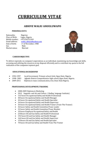CURRICULUM VITAE
ABIOYE WALIU ANUOLUWAPO
PERSONALDATA
Nationality: Nigerian
Placeof Birth: Lagos, Nigeria
Mobile number: +971526721269
Email address: waliu_abioye@yahoo.com
Date of birth: 1st of November, 1988
Sex: Male
Marital status: Married
CAREEROBJECTIVE
To deliver expressly on company’s expectations as an individual, maximizing my knowledge and skills,
accessing and utilizing the resources at my disposal efficiently and to contribute my quota to the full
realization of the companies topmost goal.
EDUCATIONALBACKGROUND
 1992-1997 local Government Primary school,Itoki, Ogun State, Nigeria
 1998- 2003 Agbado District Comprehensive high school,Ogun State, Nigeria.
 2009-2011 Diploma in mass communication, Iree, Osun State Nigeria.
PROFESSIONALDEVELOPMENT/TRAINING
 2008-2009 Diploma in Marketing
 2012 linguistic and Art and Culture ( Radlag language Institute)
 132 hours Occupational Safety and Health Professional
 48 hours OccupationalSafety and Health Manager
 44 hours OccupationalSafety and Health Specialist
 36 hours OccupationalSafety and Health Supervisor
 36 hours OccupationalSafety and Health Trainer (Train-The-Trainer)
 36 hours Safety and Health Committee/Team Leader
 32 hours Safety and Health Committee/Team Member
 10 hours Employee OccupationalSafety and Health
 233hours Oil and Gas Safety and Health Professional
 192 hours Oil and Gas Safety and Health Manager
 164 hours Oil and Gas Safety and Health Supervisor
 155hours Oil and Gas Safety and Health Specialist
 70 hours Oil and Gas Safety and Health Train-The-Trainer
 