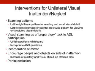 Interventions for Unilateral Visual
Inattention/Neglect
•  Scanning patterns
•  Left to right linear pattern for reading and small visual detail
•  Left to right clockwise or counter-clockwise pattern for viewing
unstructured visual details
•  Visual scanning as a “preparatory” task to ADL
participation
•  Utilizing patients whiteboard
•  Incorporate A&O questions
•  Incorporation of mirror
•  Encourage people and objects on side of inattention
•  Increase of auditory and visual stimuli on affected side
•  Partial occlusion
 
