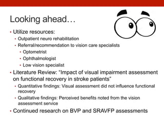 Looking ahead…
•  Utilize resources:
•  Outpatient neuro rehabilitation
•  Referral/recommendation to vision care specialists
•  Optometrist
•  Ophthalmologist
•  Low vision specialist
•  Literature Review: “Impact of visual impairment assessment
on functional recovery in stroke patients”
•  Quantitative findings: Visual assessment did not influence functional
recovery
•  Qualitative findings: Perceived benefits noted from the vision
assessment service
•  Continued research on BVP and SRAVFP assessments
 