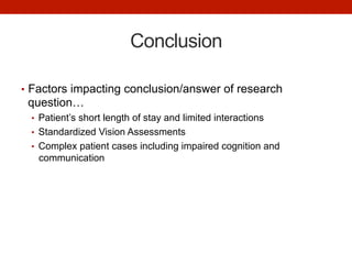 Conclusion
•  Factors impacting conclusion/answer of research
question…
•  Patient’s short length of stay and limited interactions
•  Standardized Vision Assessments
•  Complex patient cases including impaired cognition and
communication
 