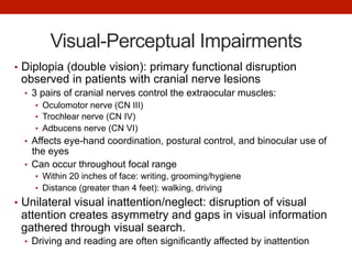 Visual-Perceptual Impairments
•  Diplopia (double vision): primary functional disruption
observed in patients with cranial nerve lesions
•  3 pairs of cranial nerves control the extraocular muscles:
•  Oculomotor nerve (CN III)
•  Trochlear nerve (CN IV)
•  Adbucens nerve (CN VI)
•  Affects eye-hand coordination, postural control, and binocular use of
the eyes
•  Can occur throughout focal range
•  Within 20 inches of face: writing, grooming/hygiene
•  Distance (greater than 4 feet): walking, driving
•  Unilateral visual inattention/neglect: disruption of visual
attention creates asymmetry and gaps in visual information
gathered through visual search.
•  Driving and reading are often significantly affected by inattention
 