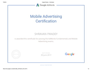 7/2/2016 Google Partners ­ Certification
https://www.google.co.in/partners/#p_certification_html;cert=6 1/2
Mobile Advertising
Certiⰹcation
SHRAVAN PANDEY
is awarded this certiñcate for passing the AdWords Fundamentals and Mobile
Advertising exams.
GOOGLE.COM/PARTNERS
VALID THROUGH
30 June 2017
 