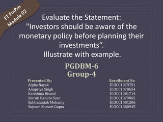Evaluate the Statement:
"Investors should be aware of the
monetary policy before planning their
investments“.
Illustrate with example.
PGDBM-6
Group-4
Presented By: Enrollment No.
Alpha Nayak E13CC1079751
Anupriya Singh E13CC1078654
Karishma Biswal E13CC1081714
Smruti Ranjita Suar E13CC1079865
Subhasantak Mohanty E13CC1081206
Sujnani Kumari Gupta E13CC1080945
 