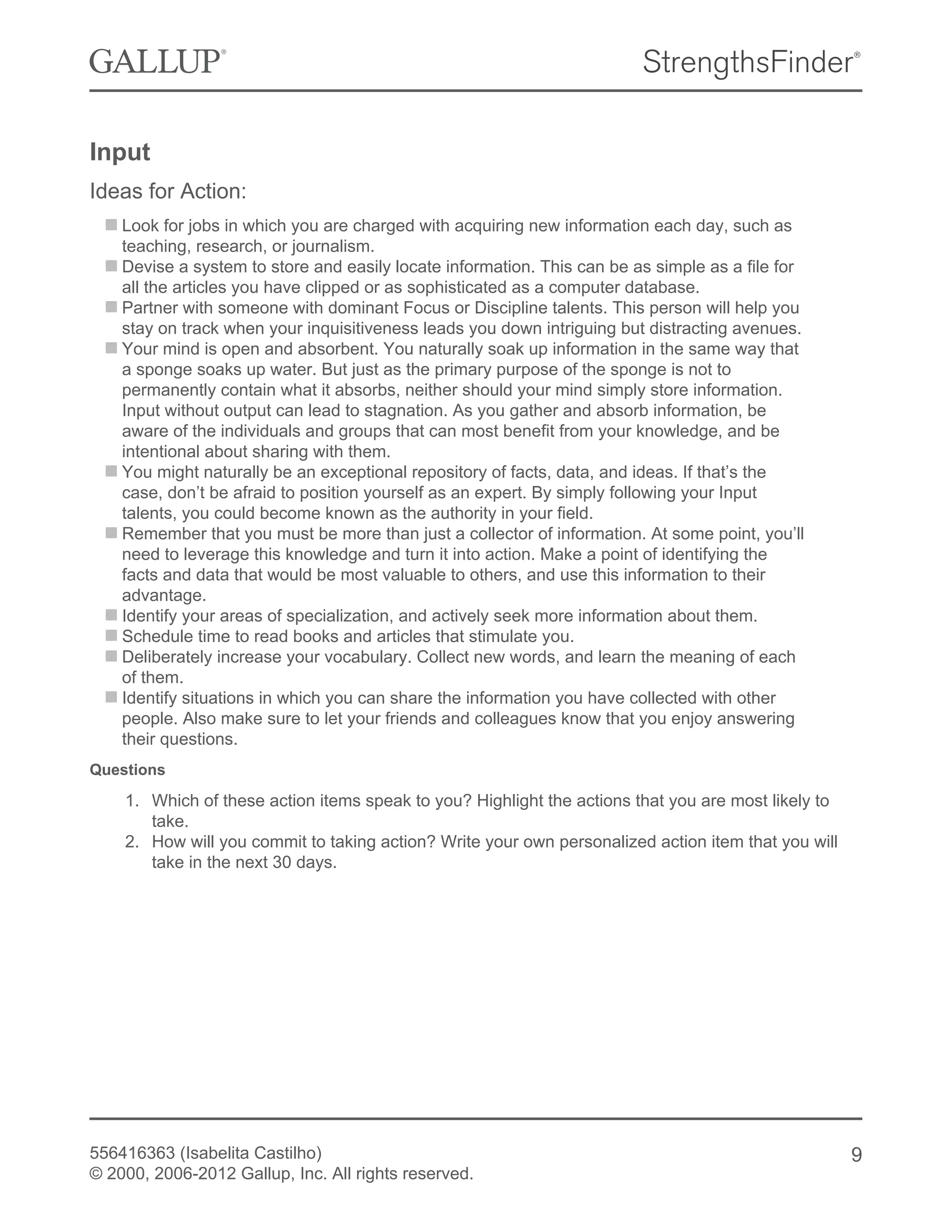 Input
Ideas for Action:
Look for jobs in which you are charged with acquiring new information each day, such as
teaching, research, or journalism.
Devise a system to store and easily locate information. This can be as simple as a file for
all the articles you have clipped or as sophisticated as a computer database.
Partner with someone with dominant Focus or Discipline talents. This person will help you
stay on track when your inquisitiveness leads you down intriguing but distracting avenues.
Your mind is open and absorbent. You naturally soak up information in the same way that
a sponge soaks up water. But just as the primary purpose of the sponge is not to
permanently contain what it absorbs, neither should your mind simply store information.
Input without output can lead to stagnation. As you gather and absorb information, be
aware of the individuals and groups that can most benefit from your knowledge, and be
intentional about sharing with them.
You might naturally be an exceptional repository of facts, data, and ideas. If that’s the
case, don’t be afraid to position yourself as an expert. By simply following your Input
talents, you could become known as the authority in your field.
Remember that you must be more than just a collector of information. At some point, you’ll
need to leverage this knowledge and turn it into action. Make a point of identifying the
facts and data that would be most valuable to others, and use this information to their
advantage.
Identify your areas of specialization, and actively seek more information about them.
Schedule time to read books and articles that stimulate you.
Deliberately increase your vocabulary. Collect new words, and learn the meaning of each
of them.
Identify situations in which you can share the information you have collected with other
people. Also make sure to let your friends and colleagues know that you enjoy answering
their questions.
Questions
1. Which of these action items speak to you? Highlight the actions that you are most likely to
take.
2. How will you commit to taking action? Write your own personalized action item that you will
take in the next 30 days.
556416363 (Isabelita Castilho)
© 2000, 2006-2012 Gallup, Inc. All rights reserved.
9
 