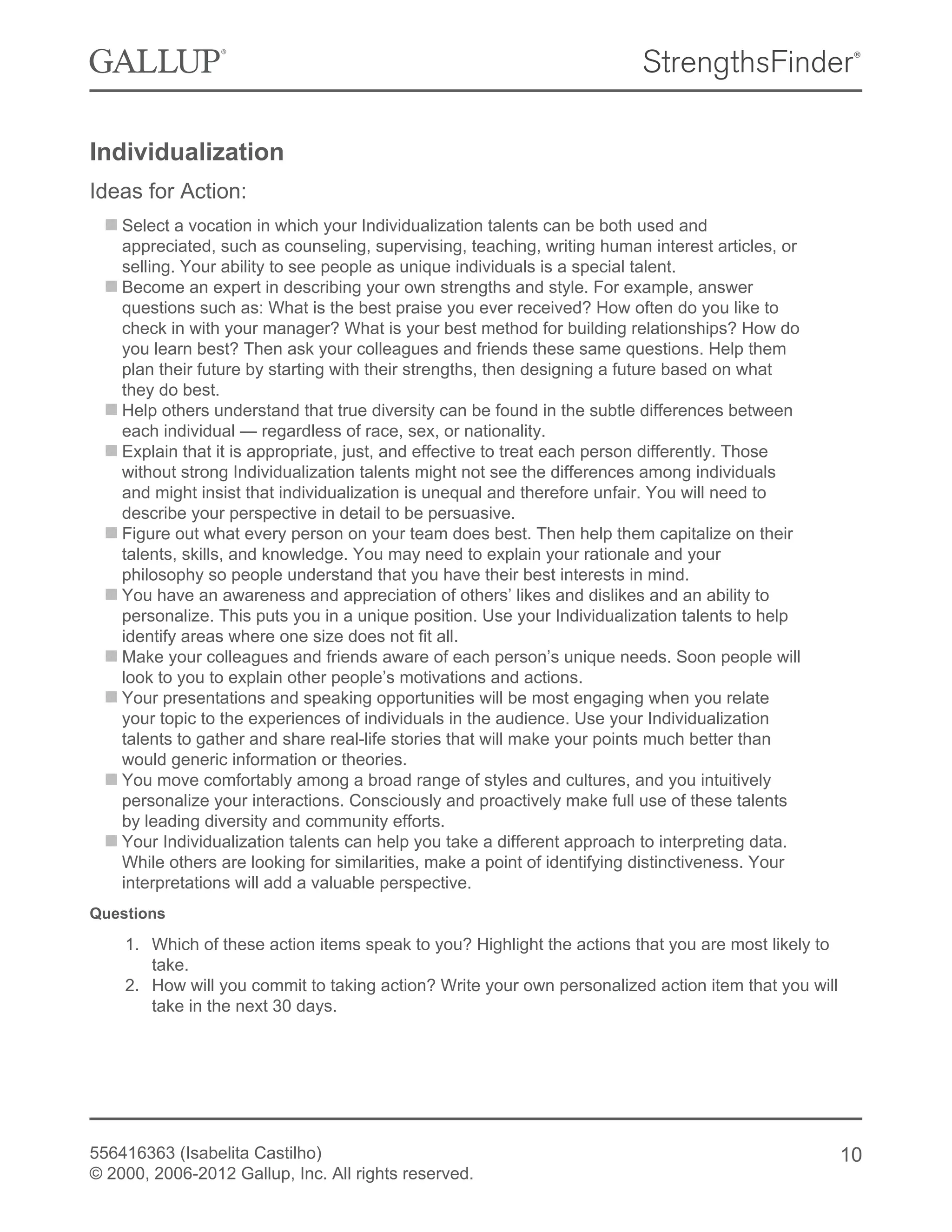 Individualization
Ideas for Action:
Select a vocation in which your Individualization talents can be both used and
appreciated, such as counseling, supervising, teaching, writing human interest articles, or
selling. Your ability to see people as unique individuals is a special talent.
Become an expert in describing your own strengths and style. For example, answer
questions such as: What is the best praise you ever received? How often do you like to
check in with your manager? What is your best method for building relationships? How do
you learn best? Then ask your colleagues and friends these same questions. Help them
plan their future by starting with their strengths, then designing a future based on what
they do best.
Help others understand that true diversity can be found in the subtle differences between
each individual — regardless of race, sex, or nationality.
Explain that it is appropriate, just, and effective to treat each person differently. Those
without strong Individualization talents might not see the differences among individuals
and might insist that individualization is unequal and therefore unfair. You will need to
describe your perspective in detail to be persuasive.
Figure out what every person on your team does best. Then help them capitalize on their
talents, skills, and knowledge. You may need to explain your rationale and your
philosophy so people understand that you have their best interests in mind.
You have an awareness and appreciation of others’ likes and dislikes and an ability to
personalize. This puts you in a unique position. Use your Individualization talents to help
identify areas where one size does not fit all.
Make your colleagues and friends aware of each person’s unique needs. Soon people will
look to you to explain other people’s motivations and actions.
Your presentations and speaking opportunities will be most engaging when you relate
your topic to the experiences of individuals in the audience. Use your Individualization
talents to gather and share real-life stories that will make your points much better than
would generic information or theories.
You move comfortably among a broad range of styles and cultures, and you intuitively
personalize your interactions. Consciously and proactively make full use of these talents
by leading diversity and community efforts.
Your Individualization talents can help you take a different approach to interpreting data.
While others are looking for similarities, make a point of identifying distinctiveness. Your
interpretations will add a valuable perspective.
Questions
1. Which of these action items speak to you? Highlight the actions that you are most likely to
take.
2. How will you commit to taking action? Write your own personalized action item that you will
take in the next 30 days.
556416363 (Isabelita Castilho)
© 2000, 2006-2012 Gallup, Inc. All rights reserved.
10
 