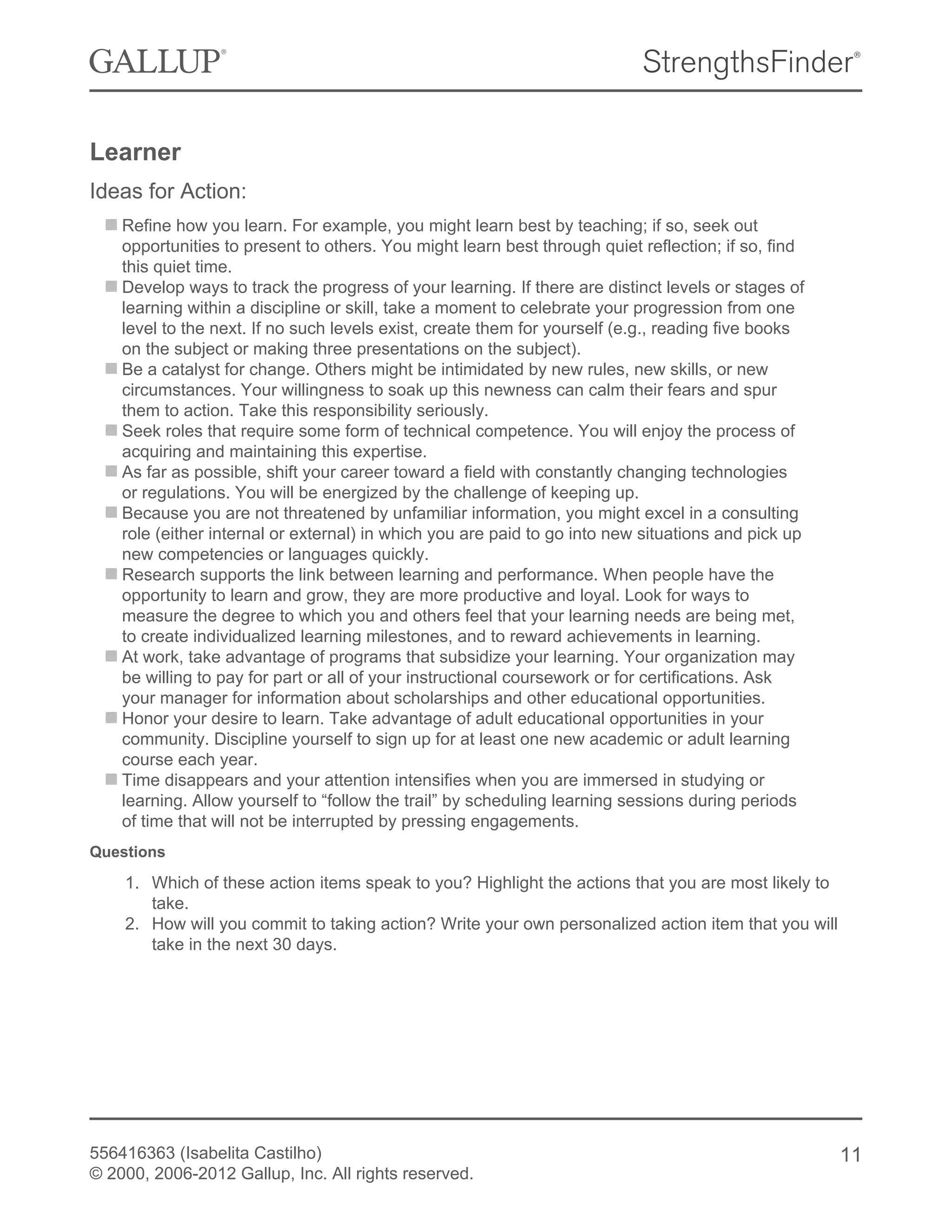 Learner
Ideas for Action:
Refine how you learn. For example, you might learn best by teaching; if so, seek out
opportunities to present to others. You might learn best through quiet reflection; if so, find
this quiet time.
Develop ways to track the progress of your learning. If there are distinct levels or stages of
learning within a discipline or skill, take a moment to celebrate your progression from one
level to the next. If no such levels exist, create them for yourself (e.g., reading five books
on the subject or making three presentations on the subject).
Be a catalyst for change. Others might be intimidated by new rules, new skills, or new
circumstances. Your willingness to soak up this newness can calm their fears and spur
them to action. Take this responsibility seriously.
Seek roles that require some form of technical competence. You will enjoy the process of
acquiring and maintaining this expertise.
As far as possible, shift your career toward a field with constantly changing technologies
or regulations. You will be energized by the challenge of keeping up.
Because you are not threatened by unfamiliar information, you might excel in a consulting
role (either internal or external) in which you are paid to go into new situations and pick up
new competencies or languages quickly.
Research supports the link between learning and performance. When people have the
opportunity to learn and grow, they are more productive and loyal. Look for ways to
measure the degree to which you and others feel that your learning needs are being met,
to create individualized learning milestones, and to reward achievements in learning.
At work, take advantage of programs that subsidize your learning. Your organization may
be willing to pay for part or all of your instructional coursework or for certifications. Ask
your manager for information about scholarships and other educational opportunities.
Honor your desire to learn. Take advantage of adult educational opportunities in your
community. Discipline yourself to sign up for at least one new academic or adult learning
course each year.
Time disappears and your attention intensifies when you are immersed in studying or
learning. Allow yourself to “follow the trail” by scheduling learning sessions during periods
of time that will not be interrupted by pressing engagements.
Questions
1. Which of these action items speak to you? Highlight the actions that you are most likely to
take.
2. How will you commit to taking action? Write your own personalized action item that you will
take in the next 30 days.
556416363 (Isabelita Castilho)
© 2000, 2006-2012 Gallup, Inc. All rights reserved.
11
 