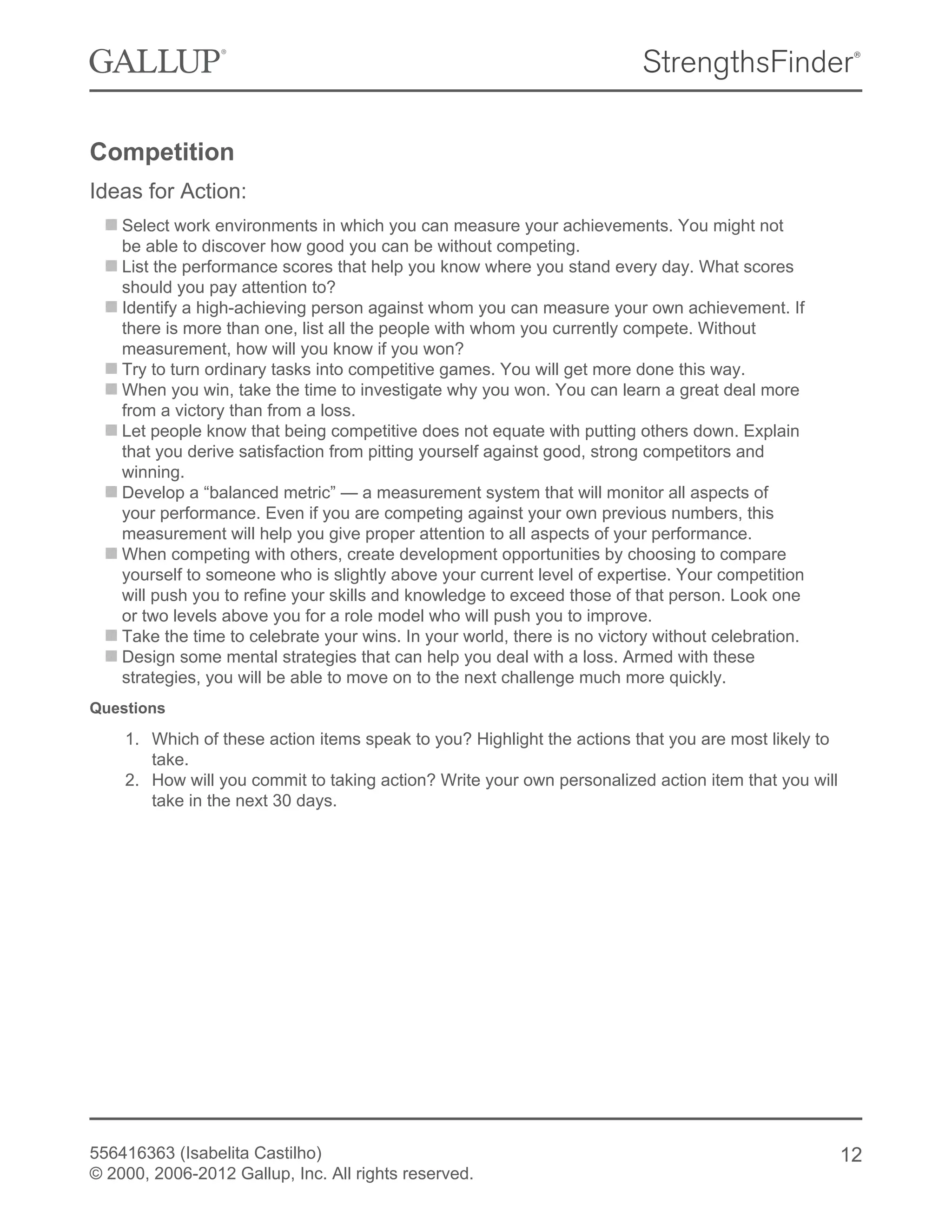 Competition
Ideas for Action:
Select work environments in which you can measure your achievements. You might not
be able to discover how good you can be without competing.
List the performance scores that help you know where you stand every day. What scores
should you pay attention to?
Identify a high-achieving person against whom you can measure your own achievement. If
there is more than one, list all the people with whom you currently compete. Without
measurement, how will you know if you won?
Try to turn ordinary tasks into competitive games. You will get more done this way.
When you win, take the time to investigate why you won. You can learn a great deal more
from a victory than from a loss.
Let people know that being competitive does not equate with putting others down. Explain
that you derive satisfaction from pitting yourself against good, strong competitors and
winning.
Develop a “balanced metric” — a measurement system that will monitor all aspects of
your performance. Even if you are competing against your own previous numbers, this
measurement will help you give proper attention to all aspects of your performance.
When competing with others, create development opportunities by choosing to compare
yourself to someone who is slightly above your current level of expertise. Your competition
will push you to refine your skills and knowledge to exceed those of that person. Look one
or two levels above you for a role model who will push you to improve.
Take the time to celebrate your wins. In your world, there is no victory without celebration.
Design some mental strategies that can help you deal with a loss. Armed with these
strategies, you will be able to move on to the next challenge much more quickly.
Questions
1. Which of these action items speak to you? Highlight the actions that you are most likely to
take.
2. How will you commit to taking action? Write your own personalized action item that you will
take in the next 30 days.
556416363 (Isabelita Castilho)
© 2000, 2006-2012 Gallup, Inc. All rights reserved.
12
 