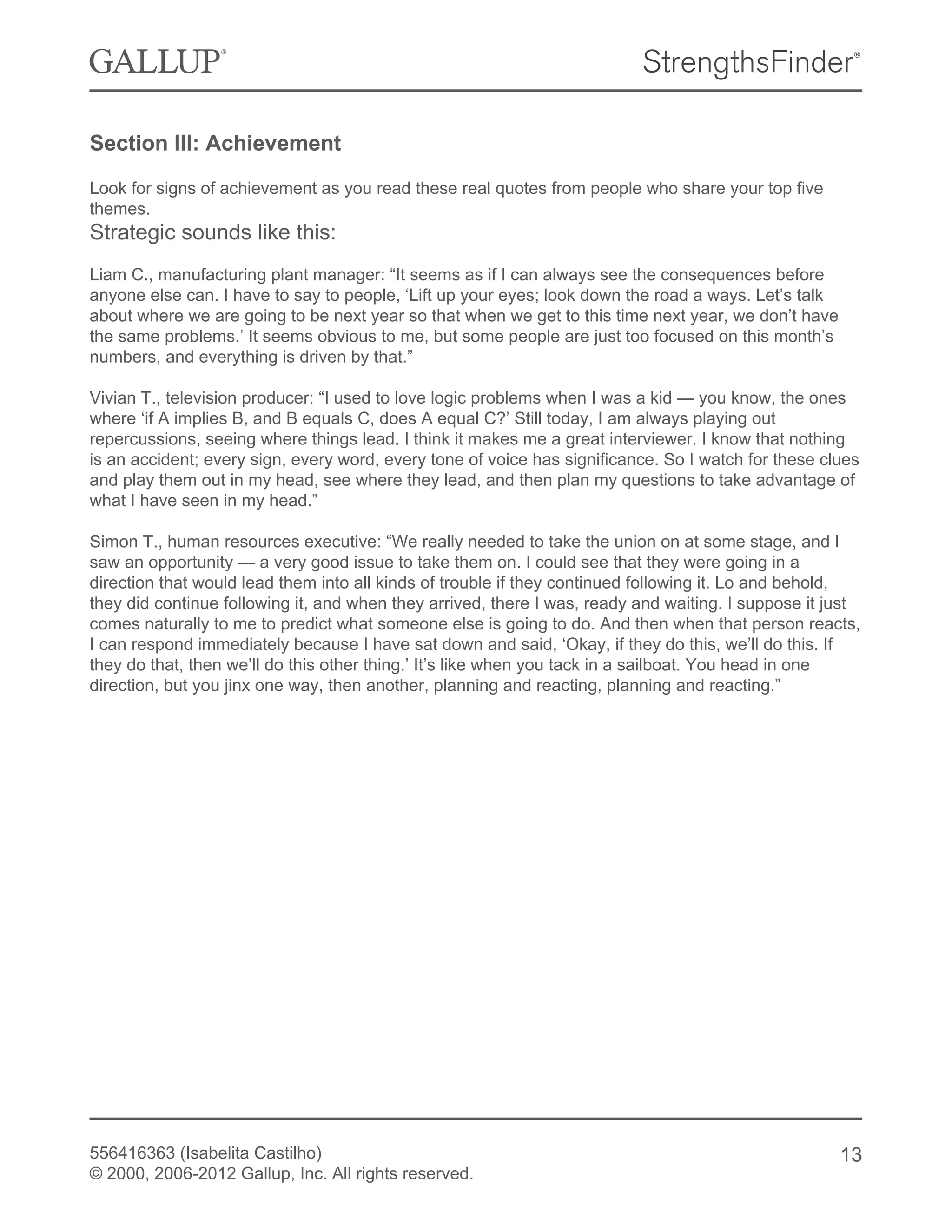 Section III: Achievement
Look for signs of achievement as you read these real quotes from people who share your top five
themes.
Strategic sounds like this:
Liam C., manufacturing plant manager: “It seems as if I can always see the consequences before
anyone else can. I have to say to people, ‘Lift up your eyes; look down the road a ways. Let’s talk
about where we are going to be next year so that when we get to this time next year, we don’t have
the same problems.’ It seems obvious to me, but some people are just too focused on this month’s
numbers, and everything is driven by that.”
Vivian T., television producer: “I used to love logic problems when I was a kid — you know, the ones
where ‘if A implies B, and B equals C, does A equal C?’ Still today, I am always playing out
repercussions, seeing where things lead. I think it makes me a great interviewer. I know that nothing
is an accident; every sign, every word, every tone of voice has significance. So I watch for these clues
and play them out in my head, see where they lead, and then plan my questions to take advantage of
what I have seen in my head.”
Simon T., human resources executive: “We really needed to take the union on at some stage, and I
saw an opportunity — a very good issue to take them on. I could see that they were going in a
direction that would lead them into all kinds of trouble if they continued following it. Lo and behold,
they did continue following it, and when they arrived, there I was, ready and waiting. I suppose it just
comes naturally to me to predict what someone else is going to do. And then when that person reacts,
I can respond immediately because I have sat down and said, ‘Okay, if they do this, we’ll do this. If
they do that, then we’ll do this other thing.’ It’s like when you tack in a sailboat. You head in one
direction, but you jinx one way, then another, planning and reacting, planning and reacting.”
556416363 (Isabelita Castilho)
© 2000, 2006-2012 Gallup, Inc. All rights reserved.
13
 