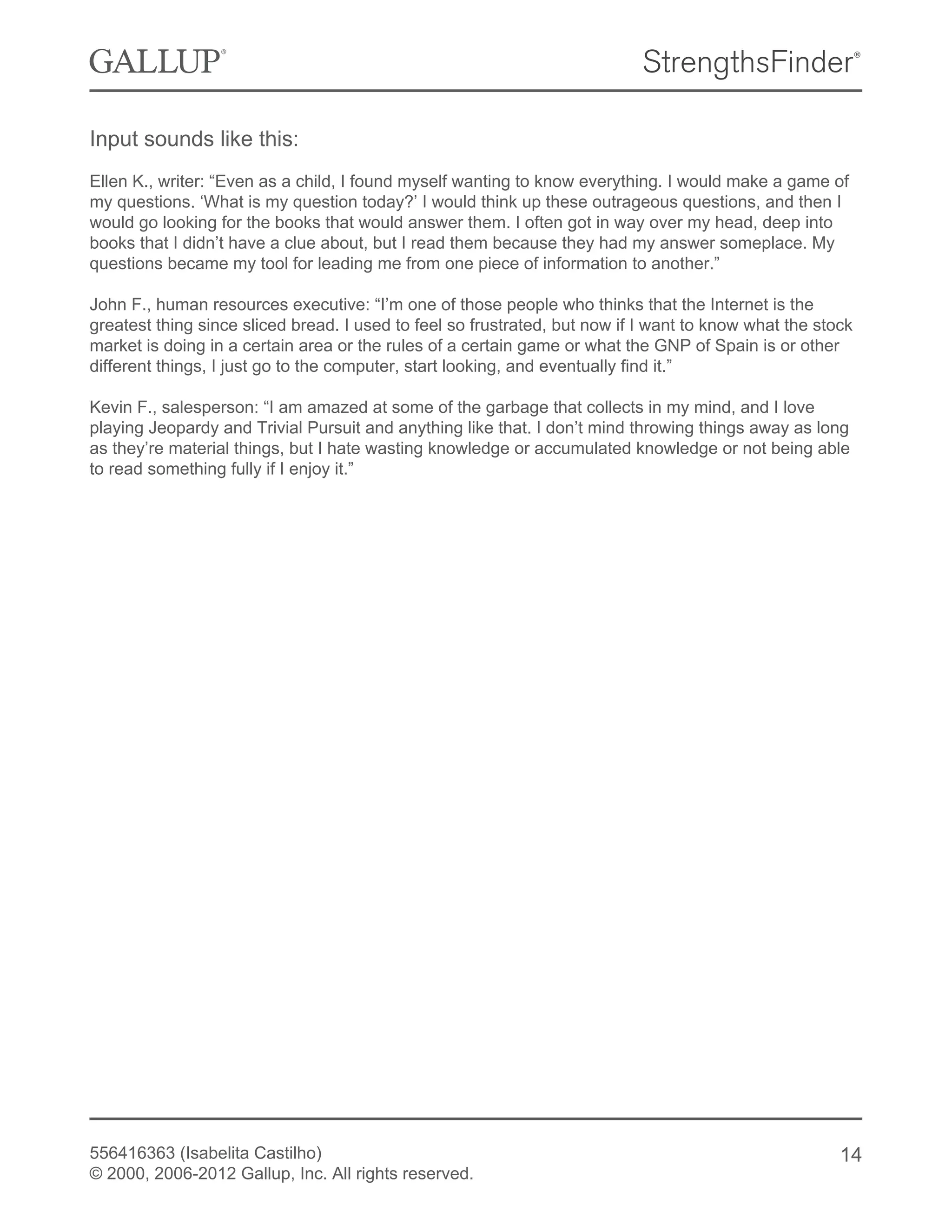 Input sounds like this:
Ellen K., writer: “Even as a child, I found myself wanting to know everything. I would make a game of
my questions. ‘What is my question today?’ I would think up these outrageous questions, and then I
would go looking for the books that would answer them. I often got in way over my head, deep into
books that I didn’t have a clue about, but I read them because they had my answer someplace. My
questions became my tool for leading me from one piece of information to another.”
John F., human resources executive: “I’m one of those people who thinks that the Internet is the
greatest thing since sliced bread. I used to feel so frustrated, but now if I want to know what the stock
market is doing in a certain area or the rules of a certain game or what the GNP of Spain is or other
different things, I just go to the computer, start looking, and eventually find it.”
Kevin F., salesperson: “I am amazed at some of the garbage that collects in my mind, and I love
playing Jeopardy and Trivial Pursuit and anything like that. I don’t mind throwing things away as long
as they’re material things, but I hate wasting knowledge or accumulated knowledge or not being able
to read something fully if I enjoy it.”
556416363 (Isabelita Castilho)
© 2000, 2006-2012 Gallup, Inc. All rights reserved.
14
 