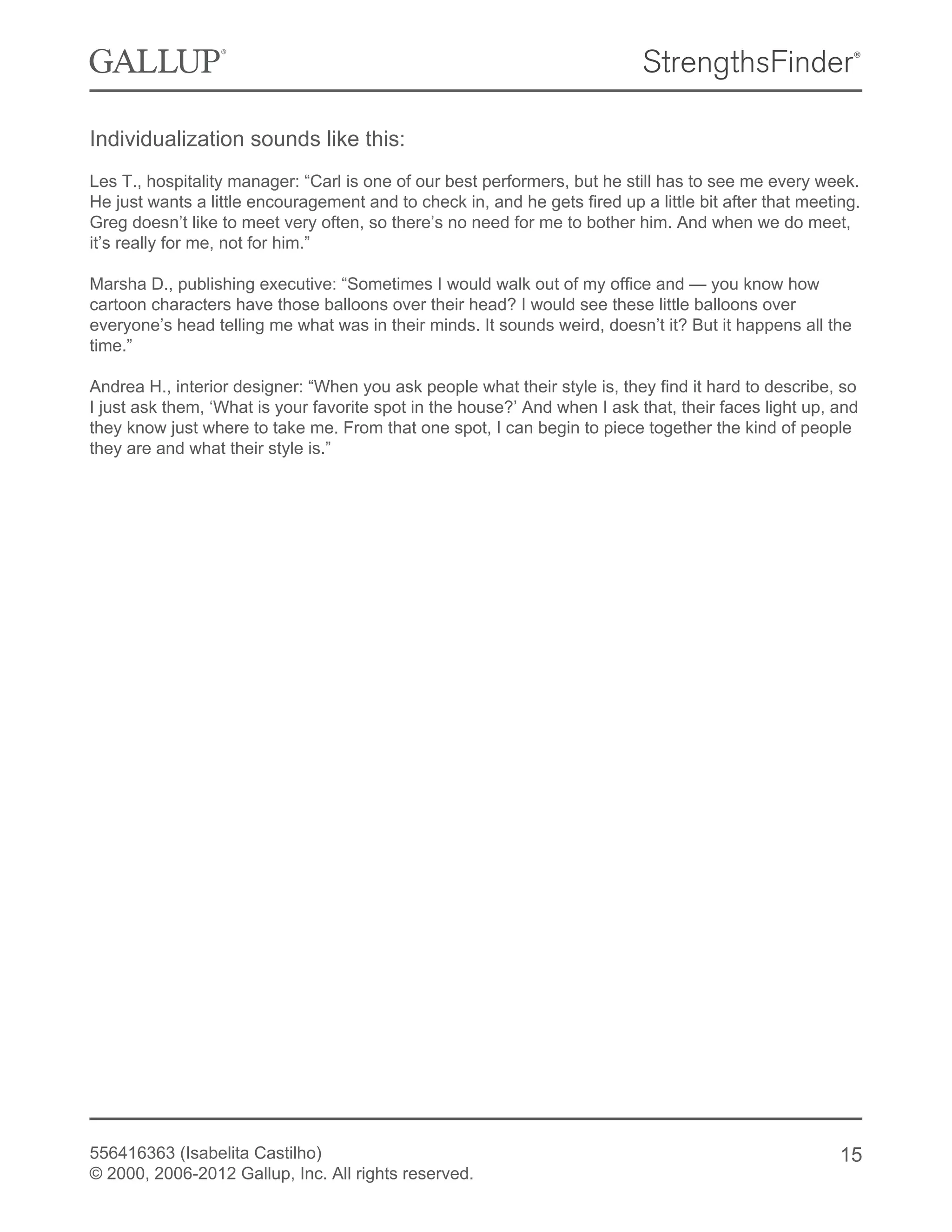 Individualization sounds like this:
Les T., hospitality manager: “Carl is one of our best performers, but he still has to see me every week.
He just wants a little encouragement and to check in, and he gets fired up a little bit after that meeting.
Greg doesn’t like to meet very often, so there’s no need for me to bother him. And when we do meet,
it’s really for me, not for him.”
Marsha D., publishing executive: “Sometimes I would walk out of my office and — you know how
cartoon characters have those balloons over their head? I would see these little balloons over
everyone’s head telling me what was in their minds. It sounds weird, doesn’t it? But it happens all the
time.”
Andrea H., interior designer: “When you ask people what their style is, they find it hard to describe, so
I just ask them, ‘What is your favorite spot in the house?’ And when I ask that, their faces light up, and
they know just where to take me. From that one spot, I can begin to piece together the kind of people
they are and what their style is.”
556416363 (Isabelita Castilho)
© 2000, 2006-2012 Gallup, Inc. All rights reserved.
15
 