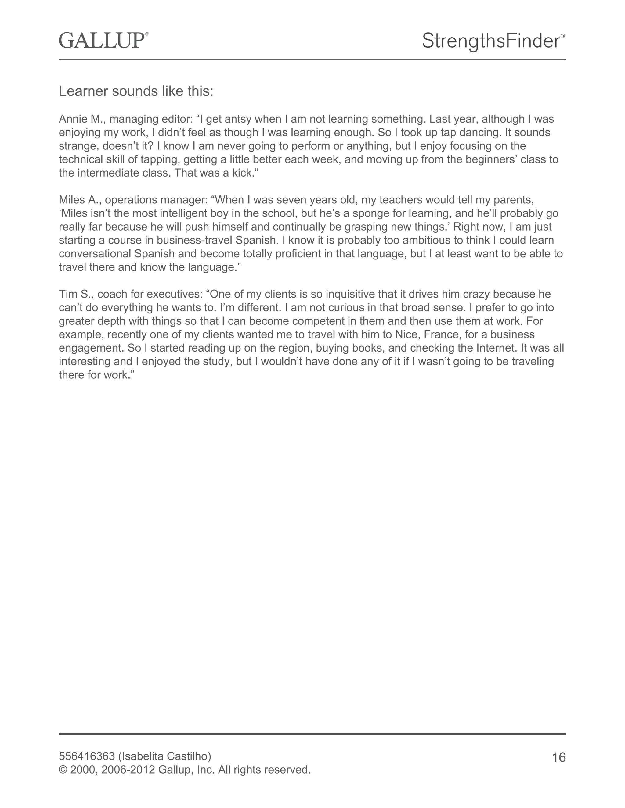 Learner sounds like this:
Annie M., managing editor: “I get antsy when I am not learning something. Last year, although I was
enjoying my work, I didn’t feel as though I was learning enough. So I took up tap dancing. It sounds
strange, doesn’t it? I know I am never going to perform or anything, but I enjoy focusing on the
technical skill of tapping, getting a little better each week, and moving up from the beginners’ class to
the intermediate class. That was a kick.”
Miles A., operations manager: “When I was seven years old, my teachers would tell my parents,
‘Miles isn’t the most intelligent boy in the school, but he’s a sponge for learning, and he’ll probably go
really far because he will push himself and continually be grasping new things.’ Right now, I am just
starting a course in business-travel Spanish. I know it is probably too ambitious to think I could learn
conversational Spanish and become totally proficient in that language, but I at least want to be able to
travel there and know the language.”
Tim S., coach for executives: “One of my clients is so inquisitive that it drives him crazy because he
can’t do everything he wants to. I’m different. I am not curious in that broad sense. I prefer to go into
greater depth with things so that I can become competent in them and then use them at work. For
example, recently one of my clients wanted me to travel with him to Nice, France, for a business
engagement. So I started reading up on the region, buying books, and checking the Internet. It was all
interesting and I enjoyed the study, but I wouldn’t have done any of it if I wasn’t going to be traveling
there for work.”
556416363 (Isabelita Castilho)
© 2000, 2006-2012 Gallup, Inc. All rights reserved.
16
 