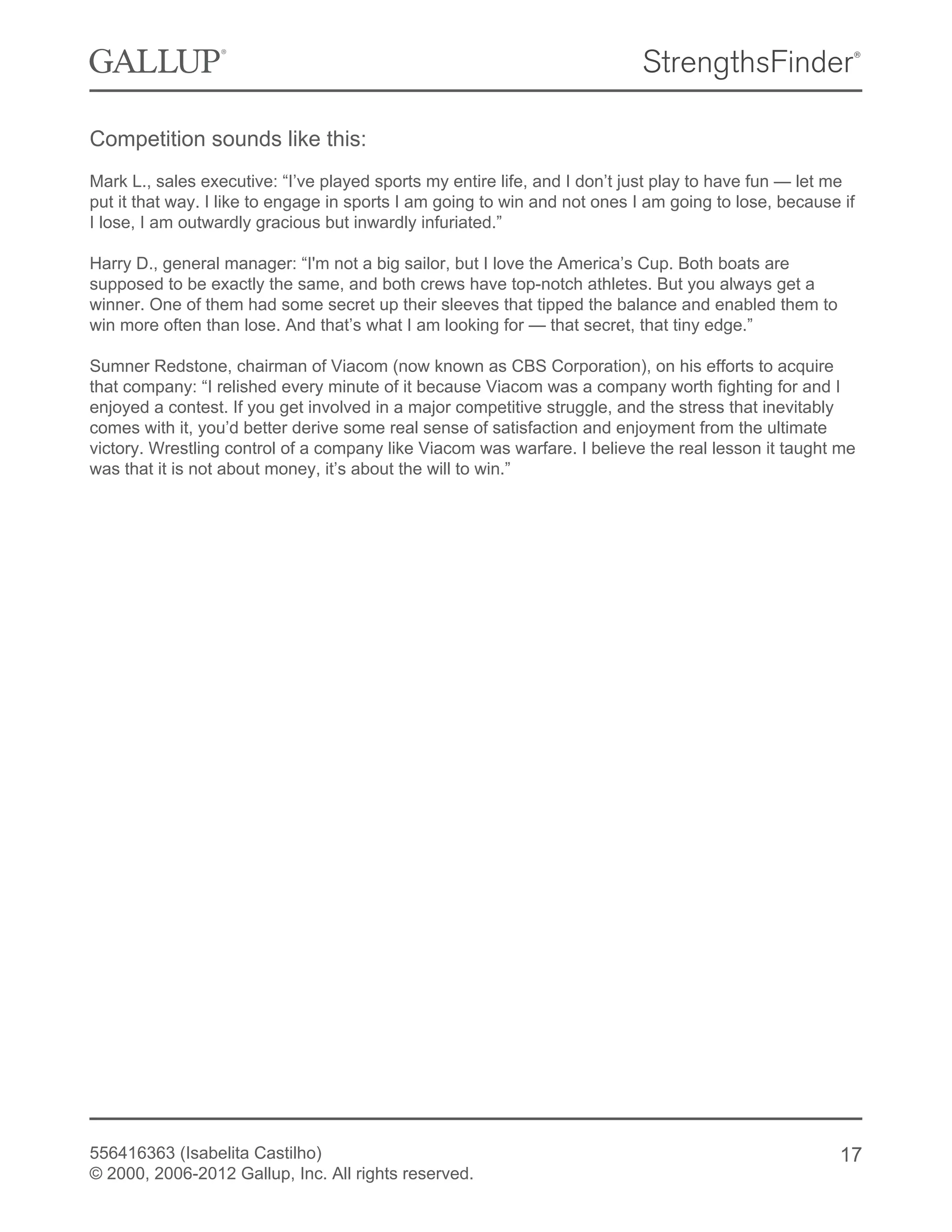 Competition sounds like this:
Mark L., sales executive: “I’ve played sports my entire life, and I don’t just play to have fun — let me
put it that way. I like to engage in sports I am going to win and not ones I am going to lose, because if
I lose, I am outwardly gracious but inwardly infuriated.”
Harry D., general manager: “I'm not a big sailor, but I love the America’s Cup. Both boats are
supposed to be exactly the same, and both crews have top-notch athletes. But you always get a
winner. One of them had some secret up their sleeves that tipped the balance and enabled them to
win more often than lose. And that’s what I am looking for — that secret, that tiny edge.”
Sumner Redstone, chairman of Viacom (now known as CBS Corporation), on his efforts to acquire
that company: “I relished every minute of it because Viacom was a company worth fighting for and I
enjoyed a contest. If you get involved in a major competitive struggle, and the stress that inevitably
comes with it, you’d better derive some real sense of satisfaction and enjoyment from the ultimate
victory. Wrestling control of a company like Viacom was warfare. I believe the real lesson it taught me
was that it is not about money, it’s about the will to win.”
556416363 (Isabelita Castilho)
© 2000, 2006-2012 Gallup, Inc. All rights reserved.
17
 