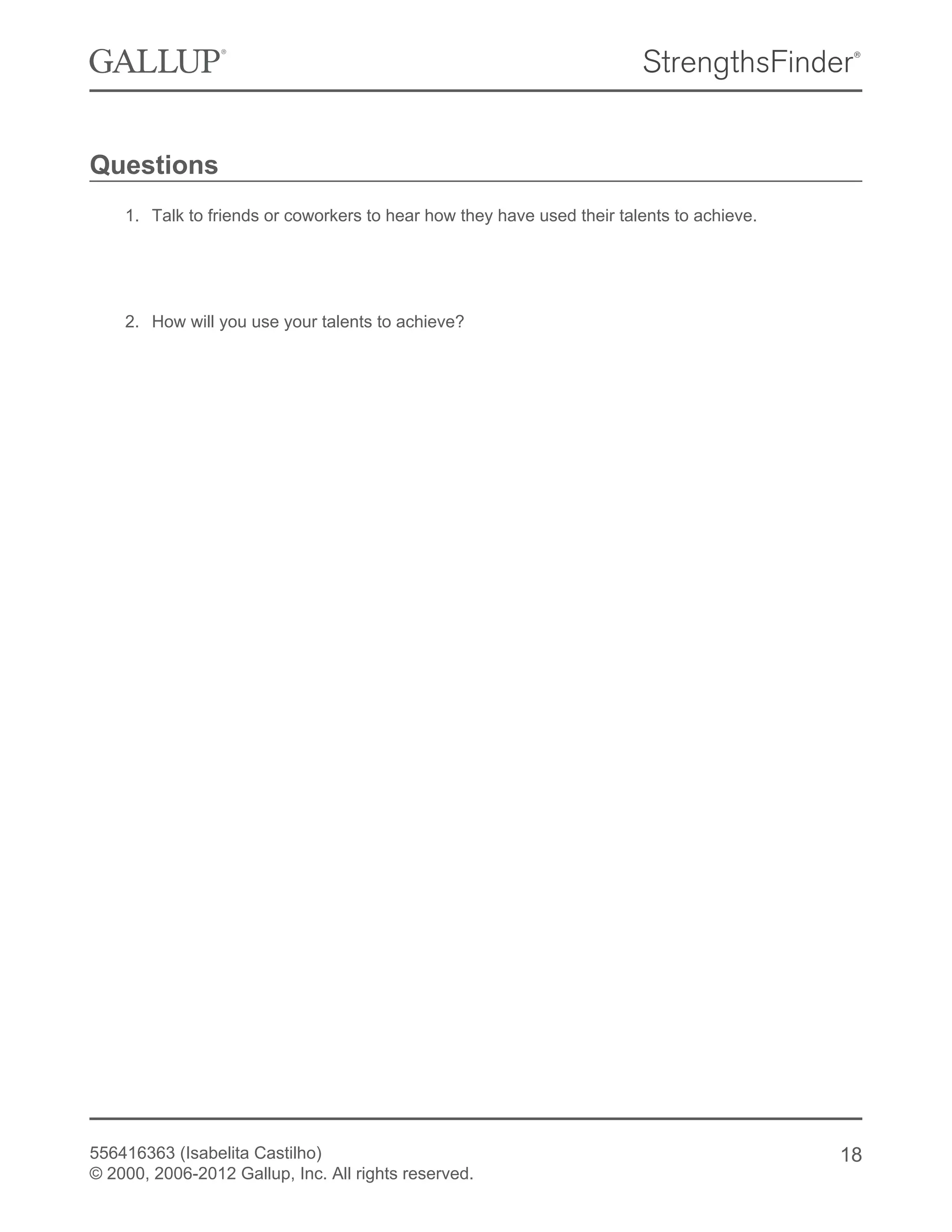 Questions
1. Talk to friends or coworkers to hear how they have used their talents to achieve.
2. How will you use your talents to achieve?
556416363 (Isabelita Castilho)
© 2000, 2006-2012 Gallup, Inc. All rights reserved.
18
 
