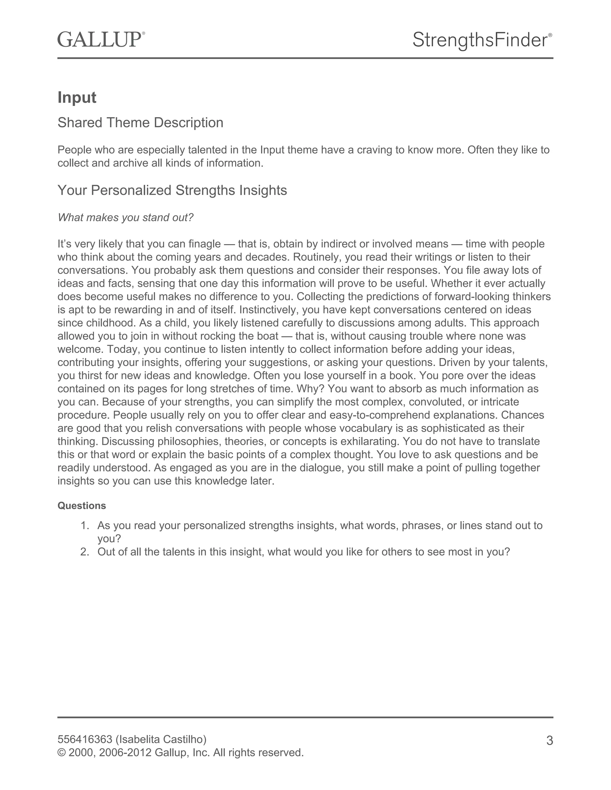 Input
Shared Theme Description
People who are especially talented in the Input theme have a craving to know more. Often they like to
collect and archive all kinds of information.
Your Personalized Strengths Insights
What makes you stand out?
It’s very likely that you can finagle — that is, obtain by indirect or involved means — time with people
who think about the coming years and decades. Routinely, you read their writings or listen to their
conversations. You probably ask them questions and consider their responses. You file away lots of
ideas and facts, sensing that one day this information will prove to be useful. Whether it ever actually
does become useful makes no difference to you. Collecting the predictions of forward-looking thinkers
is apt to be rewarding in and of itself. Instinctively, you have kept conversations centered on ideas
since childhood. As a child, you likely listened carefully to discussions among adults. This approach
allowed you to join in without rocking the boat — that is, without causing trouble where none was
welcome. Today, you continue to listen intently to collect information before adding your ideas,
contributing your insights, offering your suggestions, or asking your questions. Driven by your talents,
you thirst for new ideas and knowledge. Often you lose yourself in a book. You pore over the ideas
contained on its pages for long stretches of time. Why? You want to absorb as much information as
you can. Because of your strengths, you can simplify the most complex, convoluted, or intricate
procedure. People usually rely on you to offer clear and easy-to-comprehend explanations. Chances
are good that you relish conversations with people whose vocabulary is as sophisticated as their
thinking. Discussing philosophies, theories, or concepts is exhilarating. You do not have to translate
this or that word or explain the basic points of a complex thought. You love to ask questions and be
readily understood. As engaged as you are in the dialogue, you still make a point of pulling together
insights so you can use this knowledge later.
Questions
1. As you read your personalized strengths insights, what words, phrases, or lines stand out to
you?
2. Out of all the talents in this insight, what would you like for others to see most in you?
556416363 (Isabelita Castilho)
© 2000, 2006-2012 Gallup, Inc. All rights reserved.
3
 