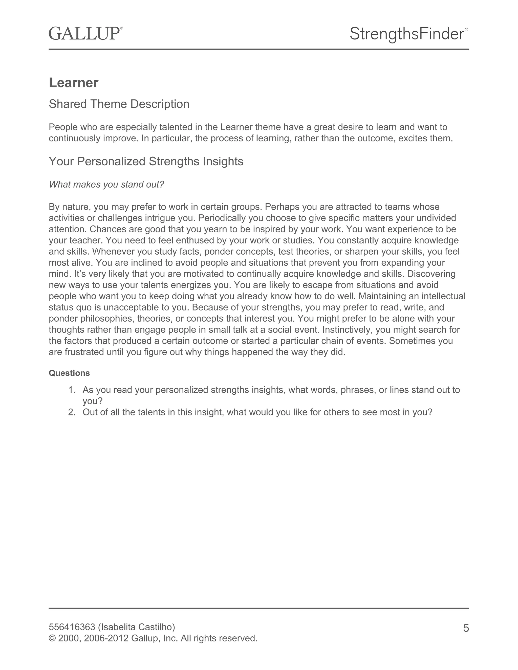 Learner
Shared Theme Description
People who are especially talented in the Learner theme have a great desire to learn and want to
continuously improve. In particular, the process of learning, rather than the outcome, excites them.
Your Personalized Strengths Insights
What makes you stand out?
By nature, you may prefer to work in certain groups. Perhaps you are attracted to teams whose
activities or challenges intrigue you. Periodically you choose to give specific matters your undivided
attention. Chances are good that you yearn to be inspired by your work. You want experience to be
your teacher. You need to feel enthused by your work or studies. You constantly acquire knowledge
and skills. Whenever you study facts, ponder concepts, test theories, or sharpen your skills, you feel
most alive. You are inclined to avoid people and situations that prevent you from expanding your
mind. It’s very likely that you are motivated to continually acquire knowledge and skills. Discovering
new ways to use your talents energizes you. You are likely to escape from situations and avoid
people who want you to keep doing what you already know how to do well. Maintaining an intellectual
status quo is unacceptable to you. Because of your strengths, you may prefer to read, write, and
ponder philosophies, theories, or concepts that interest you. You might prefer to be alone with your
thoughts rather than engage people in small talk at a social event. Instinctively, you might search for
the factors that produced a certain outcome or started a particular chain of events. Sometimes you
are frustrated until you figure out why things happened the way they did.
Questions
1. As you read your personalized strengths insights, what words, phrases, or lines stand out to
you?
2. Out of all the talents in this insight, what would you like for others to see most in you?
556416363 (Isabelita Castilho)
© 2000, 2006-2012 Gallup, Inc. All rights reserved.
5
 