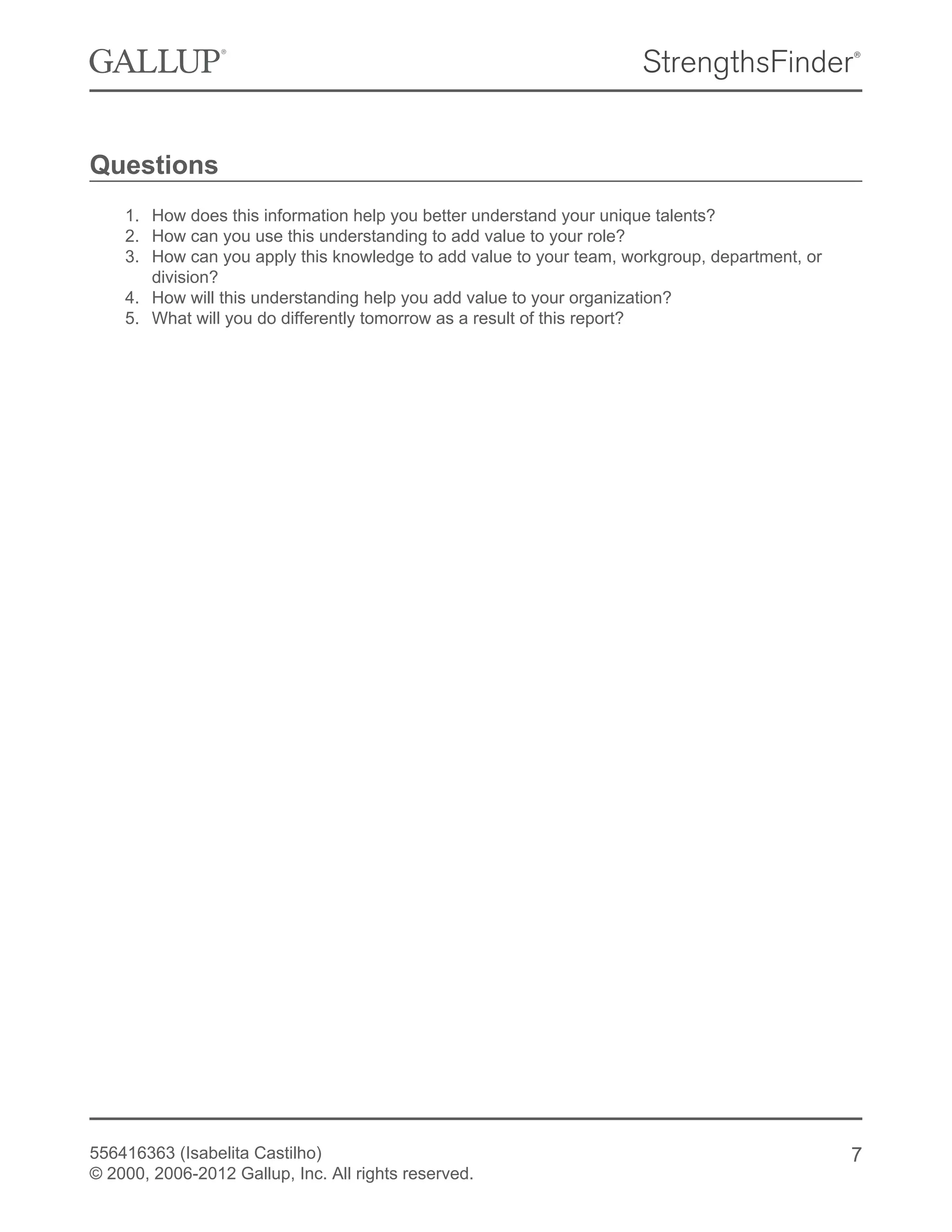 Questions
1. How does this information help you better understand your unique talents?
2. How can you use this understanding to add value to your role?
3. How can you apply this knowledge to add value to your team, workgroup, department, or
division?
4. How will this understanding help you add value to your organization?
5. What will you do differently tomorrow as a result of this report?
556416363 (Isabelita Castilho)
© 2000, 2006-2012 Gallup, Inc. All rights reserved.
7
 