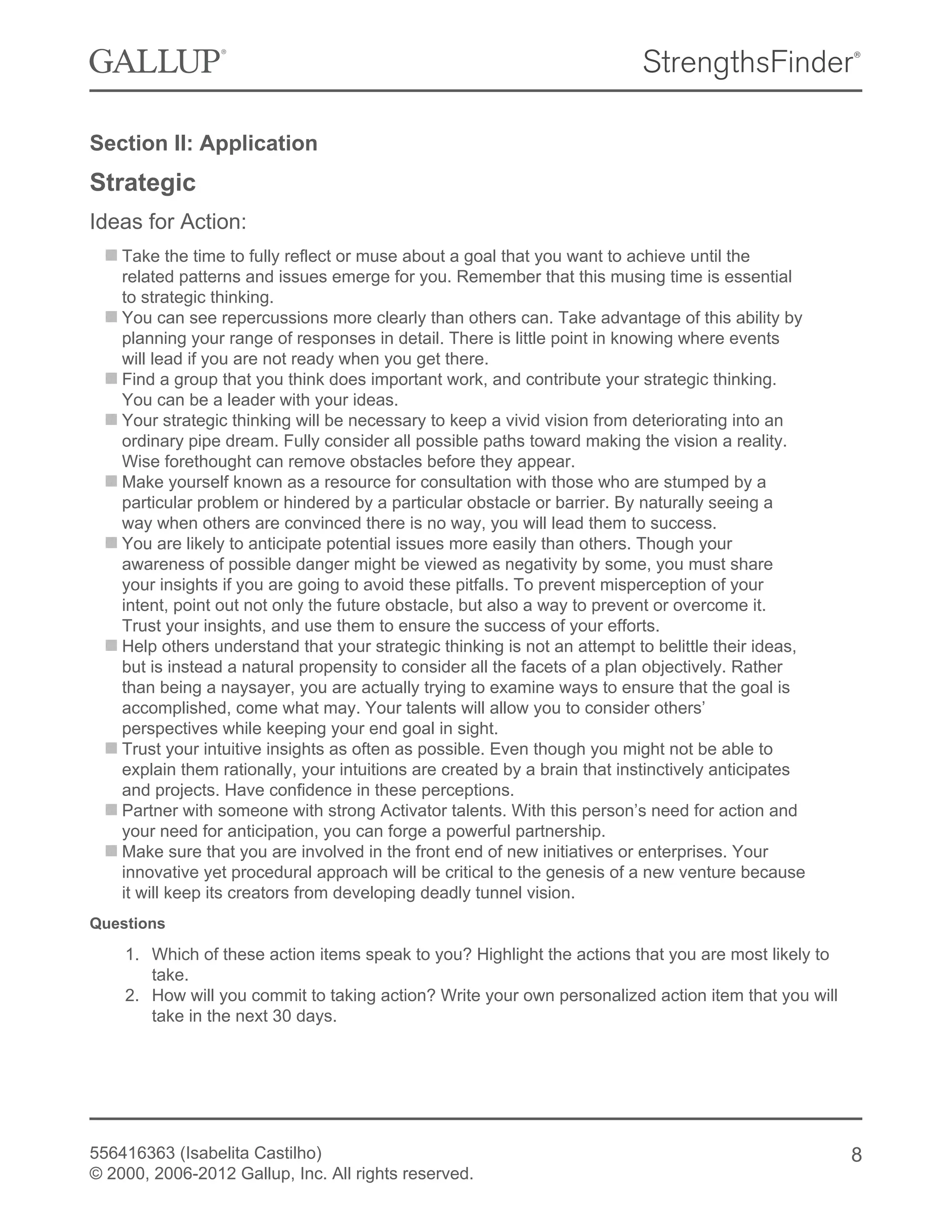 Section II: Application
Strategic
Ideas for Action:
Take the time to fully reflect or muse about a goal that you want to achieve until the
related patterns and issues emerge for you. Remember that this musing time is essential
to strategic thinking.
You can see repercussions more clearly than others can. Take advantage of this ability by
planning your range of responses in detail. There is little point in knowing where events
will lead if you are not ready when you get there.
Find a group that you think does important work, and contribute your strategic thinking.
You can be a leader with your ideas.
Your strategic thinking will be necessary to keep a vivid vision from deteriorating into an
ordinary pipe dream. Fully consider all possible paths toward making the vision a reality.
Wise forethought can remove obstacles before they appear.
Make yourself known as a resource for consultation with those who are stumped by a
particular problem or hindered by a particular obstacle or barrier. By naturally seeing a
way when others are convinced there is no way, you will lead them to success.
You are likely to anticipate potential issues more easily than others. Though your
awareness of possible danger might be viewed as negativity by some, you must share
your insights if you are going to avoid these pitfalls. To prevent misperception of your
intent, point out not only the future obstacle, but also a way to prevent or overcome it.
Trust your insights, and use them to ensure the success of your efforts.
Help others understand that your strategic thinking is not an attempt to belittle their ideas,
but is instead a natural propensity to consider all the facets of a plan objectively. Rather
than being a naysayer, you are actually trying to examine ways to ensure that the goal is
accomplished, come what may. Your talents will allow you to consider others’
perspectives while keeping your end goal in sight.
Trust your intuitive insights as often as possible. Even though you might not be able to
explain them rationally, your intuitions are created by a brain that instinctively anticipates
and projects. Have confidence in these perceptions.
Partner with someone with strong Activator talents. With this person’s need for action and
your need for anticipation, you can forge a powerful partnership.
Make sure that you are involved in the front end of new initiatives or enterprises. Your
innovative yet procedural approach will be critical to the genesis of a new venture because
it will keep its creators from developing deadly tunnel vision.
Questions
1. Which of these action items speak to you? Highlight the actions that you are most likely to
take.
2. How will you commit to taking action? Write your own personalized action item that you will
take in the next 30 days.
556416363 (Isabelita Castilho)
© 2000, 2006-2012 Gallup, Inc. All rights reserved.
8
 