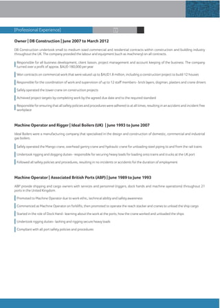Owner | DB Construction | June 2007 to March 2012
DB Construction undertook small to medium sized commercial and residential contracts within construction and building industry
throughout the UK. The company provided the labour and equipment (such as machinery) on all contracts.
Responsible for all business development, client liaison, project management and account keeping of the business. The company
turned over a proﬁt of approx. $AUD 180,000 peryear
Won contracts on commercial work that were valued up to $AUD1.8 million, including a construction project to build 12 houses
Responsible for the coordination ofwork and supervision of up to 12 staﬀ members- brick layers, dogman, plasters and crane drivers
Safely operated the tower crane on construction projects
Achieved project targets by completing work by the agreed due date and to the required standard
Responsible forensuring that all safety policies and procedures were adhered to at all times, resulting in an accident and incident free
workplace
Machine Operator and Rigger | Ideal Boilers (UK) | June 1993 to June 2007
Ideal Boilers were a manufacturing company that specialised in the design and construction of domestic, commercial and industrial
gas boilers.
Safely operated the Mango crane, overhead gantry crane and hydraulic crane for unloading steel piping to and from the rail trains
Undertook rigging and dogging duties- responsible for securing heavy loads for loading onto trains and trucks at the UK port
Followed all safety policies and procedures, resulting in no incidents or accidents for the duration of employment
Machine Operator | Associated British Ports (ABP) | June 1989 to June 1993
ABP provide shipping and cargo owners with services and personnel (riggers, dock hands and machine operations) throughout 21
ports in the United Kingdom.
Promoted to Machine Operator due to work ethic, technical ability and safety awareness
Commenced as Machine Operator on forklifts, then promoted to operate the reach stacker and cranes to unload the ship cargo
Started in the role of Dock Hand- learning about the work at the ports, how the crane worked and unloaded the ships
Undertook rigging duties- lashing and rigging secure heavy loads
Compliant with all port safety policies and procedures
“Thanks for your time”
[Professional Experience]
 
