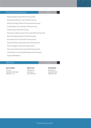 Advanced Rigging Ticket | Perth Training Centre
Elevated Work Platform Ticket | WA Skills Training
Working At Heights | Marine Training Assessment Group
Conﬁned Space Ticket | Mandurah Skills & Training
Forklift Licence | Trade Skills Training
Construction Safety Training | Construction Skills Training Centre
Manual Handling Certiﬁcate | Coastal Enterprises
Non-slewing Crane Ticket | Perth Training Centre
Operate a Vehicle Loading Crane | Perth Training Centre
Perform Dogging Ticket | Perth Training Centre
Tower Crane Ticket | Constructions Skills Training Centre
C Class Driver's Licence (Full) |WA Department of Transport
Inducted | BHP Billiton
Darren Shelly
Chevron
Operations Manager
0403 251 121
Shane Love
Wheatstone
Supervisor
0415 389 336
Scott Rowles
Wheatstone
Superintendant
0400 040 125
[Referees]
“Thanks for your time”
[Training & Qualiﬁcations]
 