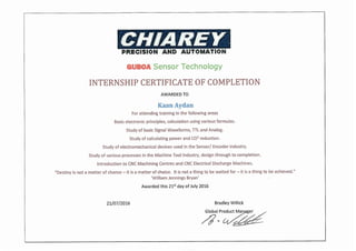 21/07/2016 Bradley Willick
Global prod~c~tMan ger
/J <
/(}'",c, /-
PRECISION AND AUTOMATION
GUBOA Sensor Technology
INTERNSHIP CERTIFICATE OF COMPLETION
AWARDEDTO
KaanAydan
For attending training in the following areas
Basic electronic principles, calculation using various formulas.
Study of basic Signal Waveforms, TIL and Analog.
Study of calculating power and C02
reduction.
Study of electromechanical devices used in the Sensor/ Encoder industry.
Study of various processes in the Machine Tool lndustrv, design through to completion.
Introduction to CNCMachining Centres and CNCElectrical Discharge Machines.
"Destiny is not amatter of chance - it is amatter of choice. It is not a thing to be waited for - it is a thing to be achieved."
'William Jennings Bryan'
Awarded this 215t day of July 2016
 