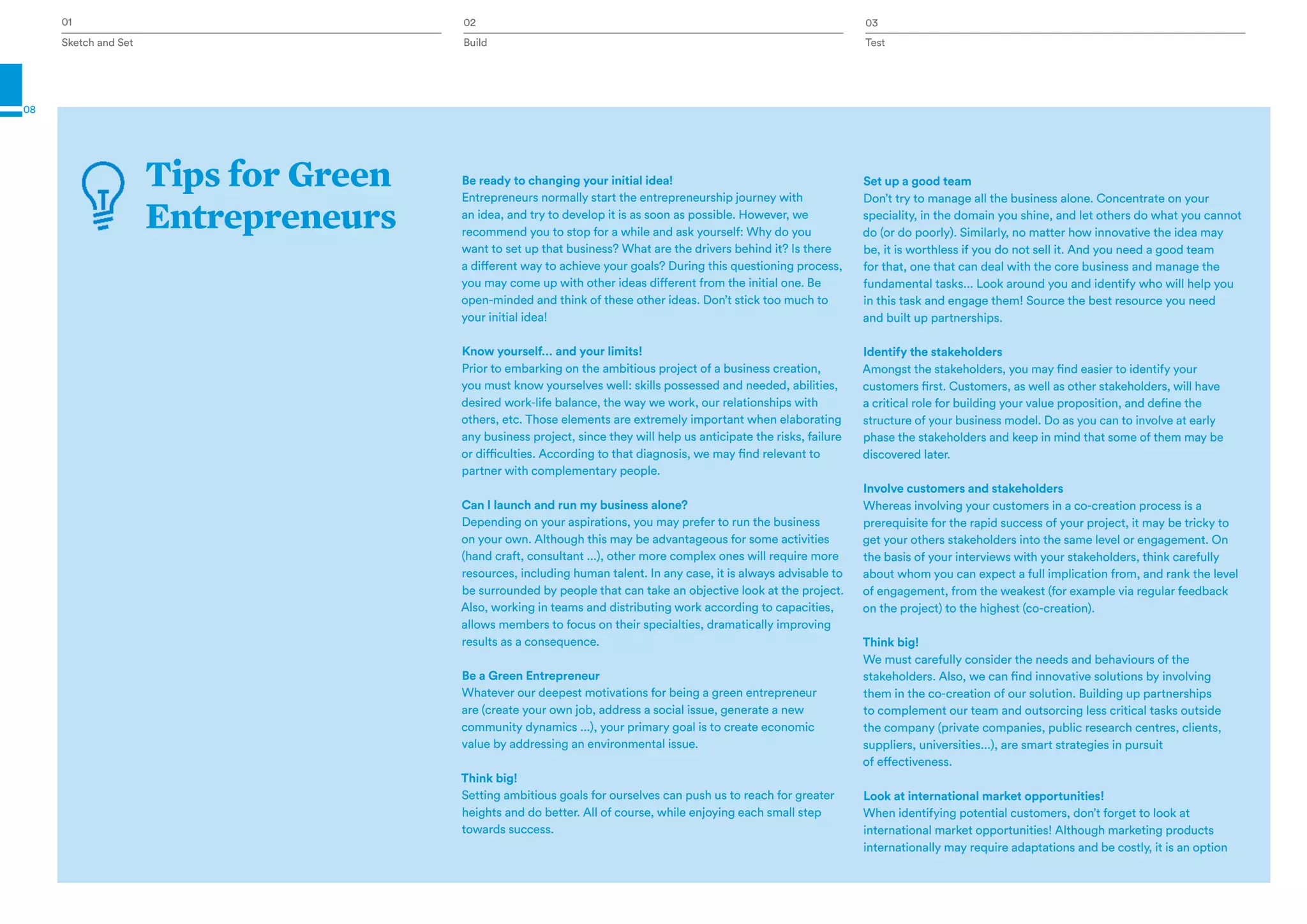 Sketch and Set Test
01 03
08
Tips for Green
Entrepreneurs
Be ready to changing your initial idea!
Entrepreneurs normally start the entrepreneurship journey with
an idea, and try to develop it is as soon as possible. However, we
recommend you to stop for a while and ask yourself: Why do you
want to set up that business? What are the drivers behind it? Is there
a different way to achieve your goals? During this questioning process,
you may come up with other ideas different from the initial one. Be
open-minded and think of these other ideas. Don’t stick too much to
your initial idea!
Know yourself… and your limits!
Prior to embarking on the ambitious project of a business creation,
you must know yourselves well: skills possessed and needed, abilities,
desired work-life balance, the way we work, our relationships with
others, etc. Those elements are extremely important when elaborating
any business project, since they will help us anticipate the risks, failure
or difficulties. According to that diagnosis, we may find relevant to
partner with complementary people.
Can I launch and run my business alone?
Depending on your aspirations, you may prefer to run the business
on your own. Although this may be advantageous for some activities
(hand craft, consultant ...), other more complex ones will require more
resources, including human talent. In any case, it is always advisable to
be surrounded by people that can take an objective look at the project.
Also, working in teams and distributing work according to capacities,
allows members to focus on their specialties, dramatically improving
results as a consequence.
Be a Green Entrepreneur
Whatever our deepest motivations for being a green entrepreneur
are (create your own job, address a social issue, generate a new
community dynamics ...), your primary goal is to create economic
value by addressing an environmental issue.
Think big!
Setting ambitious goals for ourselves can push us to reach for greater
heights and do better. All of course, while enjoying each small step
towards success.
Set up a good team
Don’t try to manage all the business alone. Concentrate on your
speciality, in the domain you shine, and let others do what you cannot
do (or do poorly). Similarly, no matter how innovative the idea may
be, it is worthless if you do not sell it. And you need a good team
for that, one that can deal with the core business and manage the
fundamental tasks... Look around you and identify who will help you
in this task and engage them! Source the best resource you need
and built up partnerships.
Identify the stakeholders
Amongst the stakeholders, you may find easier to identify your
customers first. Customers, as well as other stakeholders, will have
a critical role for building your value proposition, and define the
structure of your business model. Do as you can to involve at early
phase the stakeholders and keep in mind that some of them may be
discovered later.
Involve customers and stakeholders
Whereas involving your customers in a co-creation process is a
prerequisite for the rapid success of your project, it may be tricky to
get your others stakeholders into the same level or engagement. On
the basis of your interviews with your stakeholders, think carefully
about whom you can expect a full implication from, and rank the level
of engagement, from the weakest (for example via regular feedback
on the project) to the highest (co-creation).
Think big!
We must carefully consider the needs and behaviours of the
stakeholders. Also, we can find innovative solutions by involving
them in the co-creation of our solution. Building up partnerships
to complement our team and outsorcing less critical tasks outside
the company (private companies, public research centres, clients,
suppliers, universities...), are smart strategies in pursuit
of effectiveness.
Look at international market opportunities!
When identifying potential customers, don’t forget to look at
international market opportunities! Although marketing products
internationally may require adaptations and be costly, it is an option
Build
02
 