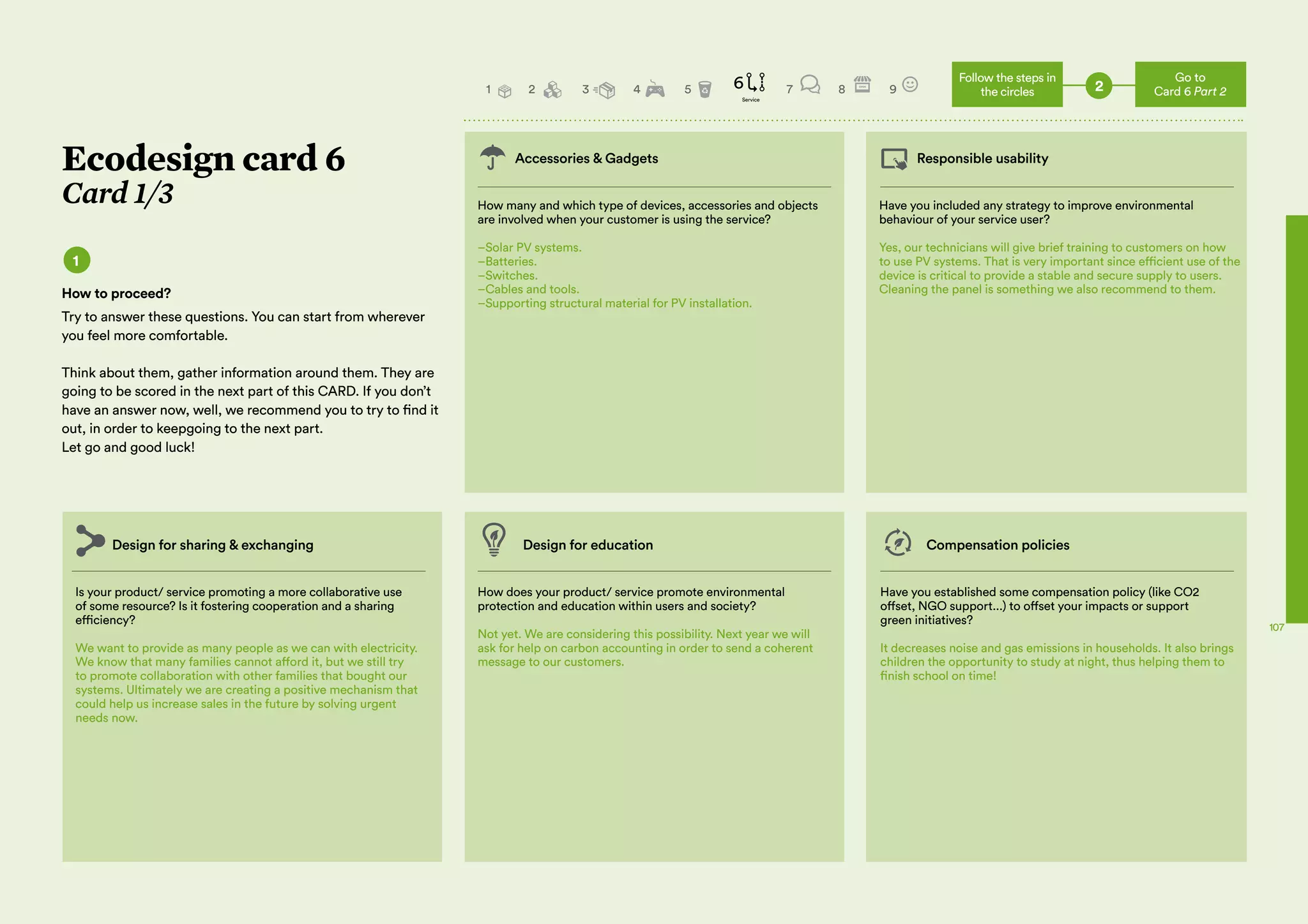 04 05 Create your Green Business!
The Workbook for Green Entrepreneurs
in the Mediterranean
Implement Measure and Improve
107
Accessories & Gadgets Responsible usability
How many and which type of devices, accessories and objects
are involved when your customer is using the service?
–Solar PV systems.
–Batteries.
–Switches.
–Cables and tools.
–Supporting structural material for PV installation.
Is your product/ service promoting a more collaborative use
of some resource? Is it fostering cooperation and a sharing
efficiency?
We want to provide as many people as we can with electricity.
We know that many families cannot afford it, but we still try
to promote collaboration with other families that bought our
systems. Ultimately we are creating a positive mechanism that
could help us increase sales in the future by solving urgent
needs now.
Design for sharing & exchanging Design for education Compensation policies
How does your product/ service promote environmental
protection and education within users and society?
Not yet. We are considering this possibility. Next year we will
ask for help on carbon accounting in order to send a coherent
message to our customers.
Have you established some compensation policy (like CO2
offset, NGO support...) to offset your impacts or support
green initiatives?
It decreases noise and gas emissions in households. It also brings
children the opportunity to study at night, thus helping them to
finish school on time!
Have you included any strategy to improve environmental
behaviour of your service user?
Yes, our technicians will give brief training to customers on how
to use PV systems. That is very important since efficient use of the
device is critical to provide a stable and secure supply to users.
Cleaning the panel is something we also recommend to them.
Ecodesign card 6
Card 1/3
1
How to proceed?
Try to answer these questions. You can start from wherever
you feel more comfortable.
Think about them, gather information around them. They are
going to be scored in the next part of this CARD. If you don’t
have an answer now, well, we recommend you to try to find it
out, in order to keepgoing to the next part.
Let go and good luck!
2
Go to
Card 6 Part 2
Follow the steps in
the circles2 3 4 5 6 7 8 9
Service
1
 