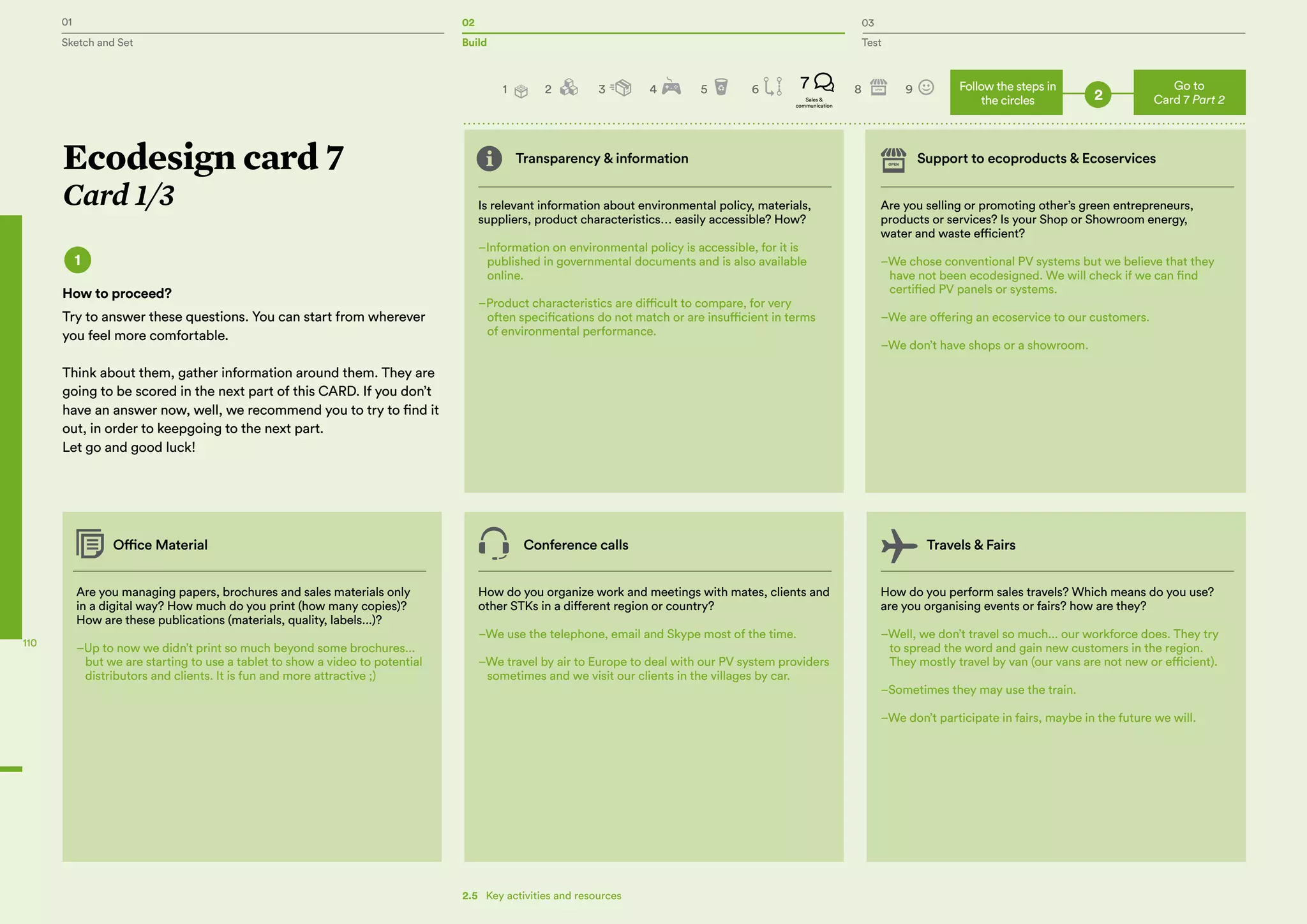 01 02 03
Sketch and Set Build Test
110
Transparency & information Support to ecoproducts & Ecoservices
Is relevant information about environmental policy, materials,
suppliers, product characteristics… easily accessible? How?
–Information on environmental policy is accessible, for it is
published in governmental documents and is also available
online.
–Product characteristics are difficult to compare, for very
often specifications do not match or are insufficient in terms
of environmental performance.
Are you managing papers, brochures and sales materials only
in a digital way? How much do you print (how many copies)?
How are these publications (materials, quality, labels...)?
–Up to now we didn’t print so much beyond some brochures...
but we are starting to use a tablet to show a video to potential
distributors and clients. It is fun and more attractive ;)
Office Material Conference calls Travels & Fairs
How do you organize work and meetings with mates, clients and
other STKs in a different region or country?
–We use the telephone, email and Skype most of the time.
–We travel by air to Europe to deal with our PV system providers
sometimes and we visit our clients in the villages by car.
How do you perform sales travels? Which means do you use?
are you organising events or fairs? how are they?
–Well, we don’t travel so much... our workforce does. They try
to spread the word and gain new customers in the region.
They mostly travel by van (our vans are not new or efficient).
–Sometimes they may use the train.
–We don’t participate in fairs, maybe in the future we will.
Are you selling or promoting other’s green entrepreneurs,
products or services? Is your Shop or Showroom energy,
water and waste efficient?
–We chose conventional PV systems but we believe that they
have not been ecodesigned. We will check if we can find
certified PV panels or systems.
–We are offering an ecoservice to our customers.
–We don’t have shops or a showroom.
Ecodesign card 7
Card 1/3
1
How to proceed?
Try to answer these questions. You can start from wherever
you feel more comfortable.
Think about them, gather information around them. They are
going to be scored in the next part of this CARD. If you don’t
have an answer now, well, we recommend you to try to find it
out, in order to keepgoing to the next part.
Let go and good luck!
Go to
Card 7 Part 2
Follow the steps in
the circles 22 3 4 5 6 8 97
Sales &
communication
1
2.5   Key activities and resources
 